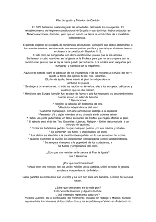 Plan de Iguala y Tratados de Córdoba 
En 1820 habíanse casi extinguido las actividades bélicas de los insurgentes. El 
restablecimiento del régimen constitucional en España y sus dominios, había producido en 
México reacciones disímiles, pero que en común se tenía la certidumbre de la inevitable 
independencia. 
El partido español de la capita, de tendencias absolutistas, consideró que debía adelantarse a 
los acontecimientos, encabezando una emancipación pacífica y parcial que al mismo tiempo 
excluyera a la constitución liberalde 1812. 
El alto clero no congeniaba con dicha constitución, puesto que le era adversa. 
Se llevaron a cabo reuniones en la iglesia de la Profesa para que no se cumpliera con la 
constitución, puesto que el rey la había jurado por la fuerza. Los criollos eran apoyados por 
Iturrigaray y Apodaca por lo españoles. 
Agustín de Iturbide logró la adhesión de los insurgentes y de los militares al servicio del rey y 
quedó al frente del ejército de las Tres Garantías. 
El plan de iguala, tiene inserto el plan de independencia. 
Contiene 23 puntos 
* Se dirige a los americanos, no sólo los nacidos en América, sino a los europeos, africanos y 
asiáticos que en ella residen. 
* Menciona que Europa también fue esclava de Roma y que fue necesario su desprendimiento 
cuando estuvo en edad de hacerlo. 
* Resoluciones: 
* Religión la católica, sin tolerancia de otra. 
* Absoluta independencia del reino 
* Gobierno monárquico, con una constitución análoga a la española 
* Fernando VII o algún miembro de su dinastía serán quienes reinen. 
* Habrá una junta gubernativa en tanto se reúnen las Cortes que hagan efectivo el plan. 
* El ejército será el de las Tres Garantías: Libertad, Religión y Unión (ésta equivale a un 
principio de igualdad) 
* Todos los habitantes podrán ocupar cualquier puesto, por sus méritos y virtudes. 
* Se conservan los fueros y propiedades del clero 
* Los delitos se atendrán a la constitución española, en lo que se reúnen las cortes. 
* Quienes siembren la división se considerarán conspiradores contra laindependencia. 
* Se asegura el respeto a la propiedad de los ciudadanos, a 
los fueros y propiedades del clero. 
¿Con que otro nombre se le conoce al Plan de Iguala? 
Las 3 Garantías 
¿Por qué las 3 Garantías? 
Porque eran tres motivos que los unían: religión única católica, unión de todos lo grupos 
sociales e independencia de México. 
Cada garantía se representó con un color y se hizo con ellos una bandera, símbolo de la nueva 
nación. 
¿Entre que personajes se da este plan? 
Entre Vicente Guerrero y Agustín Iturbide. 
¿Qué intereses representa cada uno? 
Vicente Guerrero era el continuador del movimiento iniciado por Hidalgo y Morelos. Iturbide 
representaba los intereses de los criollos ricos y los españoles que Vivian en América y no 
 