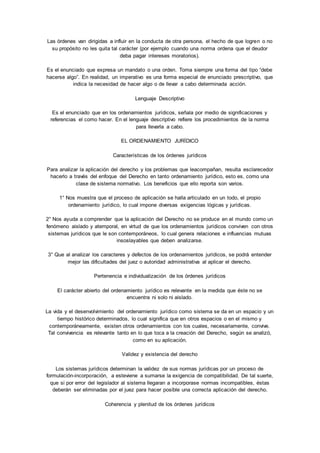 Las órdenes van dirigidas a influir en la conducta de otra persona, el hecho de que logren o no 
su propósito no les quita tal carácter (por ejemplo cuando una norma ordena que el deudor 
deba pagar intereses moratorios). 
Es el enunciado que expresa un mandato o una orden. Toma siempre una forma del tipo “debe 
hacerse algo”. En realidad, un imperativo es una forma especial de enunciado prescriptivo, que 
indica la necesidad de hacer algo o de llevar a cabo determinada acción. 
Lenguaje Descriptivo 
Es el enunciado que en los ordenamientos jurídicos, señala por medio de significaciones y 
referencias el como hacer. En el lenguaje descriptivo refiere los procedimientos de la norma 
para llevarla a cabo. 
EL ORDENAMIENTO JURÍDICO 
Características de los órdenes jurídicos 
Para analizar la aplicación del derecho y los problemas que leacompañan, resulta esclarecedor 
hacerlo a través del enfoque del Derecho en tanto ordenamiento jurídico, esto es, como una 
clase de sistema normativo. Los beneficios que ello reporta son varios. 
1° Nos muestra que el proceso de aplicación se halla articulado en un todo, el propio 
ordenamiento jurídico, lo cual impone diversas exigencias lógicas y jurídicas. 
2° Nos ayuda a comprender que la aplicación del Derecho no se produce en el mundo como un 
fenómeno aislado y atemporal, en virtud de que los ordenamientos jurídicos conviven con otros 
sistemas jurídicos que le son contemporáneos, lo cual genera relaciones e influencias mutuas 
insoslayables que deben analizarse. 
3° Que al analizar los caracteres y defectos de los ordenamientos jurídicos, se podrá entender 
mejor las dificultades del juez o autoridad administrativa al aplicar el derecho. 
Pertenencia e individualización de los órdenes jurídicos 
El carácter abierto del ordenamiento jurídico es relevante en la medida que éste no se 
encuentra ni solo ni aislado. 
La vida y el desenvolvimiento del ordenamiento jurídico como sistema se da en un espacio y un 
tiempo histórico determinados, lo cual significa que en otros espacios o en el mismo y 
contemporáneamente, existen otros ordenamientos con los cuales, necesariamente, convive. 
Tal convivencia es relevante tanto en lo que toca a la creación del Derecho, según se analizó, 
como en su aplicación. 
Validez y existencia del derecho 
Los sistemas jurídicos determinan la validez de sus normas jurídicas por un proceso de 
formulación-incorporación, a esteviene a sumarse la exigencia de compatibilidad. De tal suerte, 
que si por error del legislador al sistema llegaran a incorporase normas incompatibles, éstas 
deberán ser eliminadas por el juez para hacer posible una correcta aplicación del derecho. 
Coherencia y plenitud de los órdenes jurídicos 
 