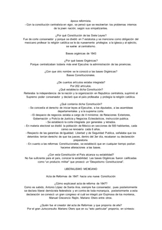 época reformista. 
- Con la constitución centralista en vigor, se pensó que se resolverían los problemas internos 
de la joven nación; según sus simpatizantes. 
¿Por qué Constitución de las Siete Leyes? 
Fue de corte conservador y porque se dividió en 7 estatutos y se menciona como obligación del 
mexicano profesar la religión católica se le da nuevamente privilegios a la iglesia y al ejército, 
se vuelve al centralismo. 
Bases orgánicas de 1843 
¿Por qué bases Orgánicas? 
Porque centralizaban todavía más enel Ejecutivo la administración de las provincias. 
¿Con que otro nombre se le conoció a las bases Orgánicas? 
Bases Constitucionales. 
¿De cuantos artículos estaba integrada? 
Por 202 artículos. 
¿Qué establecía dicha Constitución? 
Reiteraba la independencia de la nación y la organización en Republica centralista, suprimió al 
Supremo poder conservador y declaró que el país profesaba y protegía la religión católica. 
¿Qué contenía dicha Constitución? 
- Se concedía el derecho de iniciar leyes al Ejecutivo, a los diputados, a las asambleas 
departamentales y a la suprema corte. 
- El despacio de negocios estaba a cargo de 4 ministros: de Relaciones Exteriores, 
Gobernación y Policía de Justicia y Negocios Eclesiásticos, instrucción publica. 
- Se estableció la corte integrada por generales y letrados. 
- En materia electoral se dividió la población de México en secciones de 500 habitantes, cada 
censo se renovaría cada 6 años. 
- Respecto de las garantías de Igualdad, Libertad y de Seguridad Publica, señalaba que los 
detenidos tenían derecho de que los jueces, dentro del 3er día, recabaran su declaración 
preparatoria. 
- En cuanto a las reformas Constitucionales, se estableció que en cualquier tiempo podían 
hacerse alteraciones a las bases. 
¿Con esta Constitución el País alcanza su estabilidad? 
No fue suficiente para el país, conocer la estabilidad. Las bases Orgánicas fueron calificadas 
como “un producto militar” que provocó un “Despotismo Constitucional”. 
LIBERALISMO MEXICANO 
Acta de Reformas de 1847: hacia una nueva Constitución 
¿Cómo explicasel acta de reforma de 1847? 
Como es sabido, Antonio López de Santa Ana, siempre fue conservador, pues posteriormente 
se declara liberal demócrata federalista y en contra de toda monarquía, posteriormente a esta 
declaración se convocó un gran congreso el cuál se integró por Espinosa de los monteros, 
Manuel Crecencio Rejón, Mariano Otero entre otros. 
¿Quién fue el creador del acta de Reformas y que proponía de ella? 
Por el gran Jurisconsulto Mariano Otero que en su “voto particular” proponía, en síntesis: 
 