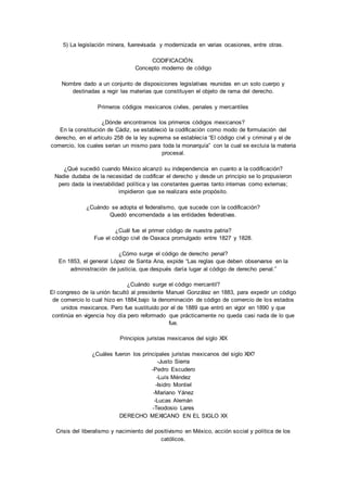 5) La legislación minera, fuerevisada y modernizada en varias ocasiones, entre otras. 
CODIFICACIÓN. 
Concepto moderno de código 
Nombre dado a un conjunto de disposiciones legislativas reunidas en un solo cuerpo y 
destinadas a regir las materias que constituyen el objeto de rama del derecho. 
Primeros códigos mexicanos civiles, penales y mercantiles 
¿Dónde encontramos los primeros códigos mexicanos? 
En la constitución de Cádiz, se estableció la codificación como modo de formulación del 
derecho, en el articulo 258 de la ley suprema se establecía “El código civil y criminal y el de 
comercio, los cuales serian un mismo para toda la monarquía” con la cual se excluía la materia 
procesal. 
¿Qué sucedió cuando México alcanzó su independencia en cuanto a la codificación? 
Nadie dudaba de la necesidad de codificar el derecho y desde un principio se lo propusieron 
pero dada la inestabilidad política y las constantes guerras tanto internas como externas; 
impidieron que se realizara este propósito. 
¿Cuándo se adopta el federalismo, que sucede con la codificación? 
Quedó encomendada a las entidades federativas. 
¿Cuál fue el primer código de nuestra patria? 
Fue el código civil de Oaxaca promulgado entre 1827 y 1828. 
¿Cómo surge el código de derecho penal? 
En 1853, el general López de Santa Ana, expide “Las reglas que deben observarse en la 
administración de justicia, que después daría lugar al código de derecho penal.” 
¿Cuándo surge el código mercantil? 
El congreso de la unión facultó al presidente Manuel González en 1883, para expedir un código 
de comercio lo cual hizo en 1884,bajo la denominación de código de comercio de los estados 
unidos mexicanos. Pero fue sustituido por el de 1889 que entró en vigor en 1890 y que 
continúa en vigencia hoy día pero reformado que prácticamente no queda casi nada de lo que 
fue. 
Principios juristas mexicanos del siglo XIX 
¿Cuáles fueron los principales juristas mexicanos del siglo XIX? 
-Justo Sierra 
-Pedro Escudero 
-Luís Méndez 
-Isidro Montiel 
-Mariano Yánez 
-Lucas Alemán 
-Teodosio Lares 
DERECHO MEXICANO EN EL SIGLO XX 
Crisis del liberalismo y nacimiento del positivismo en México, acción social y política de los 
católicos. 
 