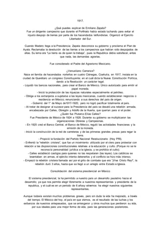 1917. 
¿Qué puedes explicar de Emiliano Zapata? 
Fue un dirigente campesino que durante el Porfiriato había estado luchando para evitar el 
injusto despojo de tierras por parte de los hacendados latifundistas. Organizó el Ejercito 
Libertador del Sur. 
Cuando Madero llega a la Presidencia; Zapata desconoce su gobierno y proclama el Plan de 
Ayala. Reclamaba la devolución de las tierras a los campesinos que habían sido despojados de 
ellas. Su lema era “La tierra es de quien la trabaja”, pues la Republica debía satisfacer, antes 
que nada, las demandas agrarias. 
Fue considerado el Padre del Agrarismo Mexicano. 
¿Venustiano Carranza? 
Nace en familia de hacendados norteños en cuatro Ciénegas, Coahuila, en 1917, instala en la 
ciudad de Querétaro un congreso Constituyente; en el cuál dicta la Nueva Constitución Política, 
dando a la Revolución un carácter legal. 
- Liquidó los bancos nacionales, para crear el Banco de México. Único autorizado para emitir el 
papel moneda. 
- Inició la protección de las riquezas naturales especialmente el petróleo. 
- Obliga a los extranjeros a sujetarse a las leyes mexicanas, cuando establecieran negocios o 
residencia en México; renunciando a sus derechos del país de origen. 
- Gobernó del 1° de Mayo de1917-1920; pero no logró pacificar totalmente al país. 
- Al tratar de designar al sucesor para la Presidencia del país se desató una rebelión armada, 
encabezada por Calles, Obregón y Adolfo de la Huerta, que querían para sí el poder. 
¿Quién fue Plutarco Elías Calles? 
Fue Presidente de México de 1924 a 1928. Durante su gobierno se multiplicaron las 
organizaciones Obreras y Campesinas. 
- En 1925 creó el Banco Central, el Banco de México, reguló las actividades financieras y la 
emisión de la moneda. 
- Inició la construcción de la red de carreteras y de las primeras grandes presas para regar la 
tierra. 
- Propició la fundación del Partido Nacional Revolucionario (Hoy PRI). 
- Enfrentó la “rebelión cristera”, que fue un movimiento utilizado por el clero para protestar con 
relación a las disposiciones constitucionales relativas a la educación y culto. (Porque no se le 
reconocía personalidad jurídica a la iglesia, y se prohibía el culto). 
- Calles estableció castigos para quienes no las respetaran (las leyes). Los católicos se 
levantaban en armas, el ejército intenta detenerlos y el conflicto se hizo más intenso. 
- Empezó la rebelión cristera llamada así por el grito de combate que era “¡Viva Cristo Rey!”, la 
rebelión duró 3 años, hasta que se llegó a un arreglo entre Estado e Iglesia. 
Consolidación del sistema presidencial en México 
El sistema presidencial, la ha permitido a nuestro país un desarrollo paulatino hacia el 
desarrollo; ya que nos permite elegir libremente a nuestros representantes y presidente de la 
republica, y el cuál es en un periodo de 6 añosy volvemos ha elegir nuestros siguientes 
representantes. 
Aunque todavía existen muchos problemas graves, pero sin duda la vida ha mejorado, a través 
del tiempo. El México del hoy, el país en que vivimos, es el resultado de las luchas y los 
esfuerzos de nuestros antepasados, que se arriesgaron y otros muchos que perdieron su vida, 
por sus ideales para una mejor forma de vida, para las generaciones posteriores. 
 