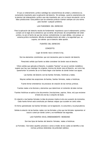 El que un ordenamiento jurídico satisfaga las características de unidad y coherencia es, 
sumamente importante para la aplicación del derecho. Sin embargo, quizá la característica de 
la plenitud del ordenamiento jurídico sea más importante aún, por su mayor vinculación con la 
labor jurisdiccional. Ésta predica que los sistemas jurídicos cuentan siempre con una norma 
para resolver cualquier problema. 
LAS FUNCIONES DEL DERECHO 
Para la aplicación del derecho resulta de fundamental importancia que el ordenamiento jurídico 
cumpla con la regla de la coherencia que se deriva del principio de compatibilidad del orden 
jurídico, no por el hecho de que las normas contradictorias no sean válidas, sino porque un 
sistema jurídico incoherente dificulta el establecimiento del orden y la seguridad que, se 
supone, son valores que el derecho debe aportar. 
FUENTES DEL DERECHO 
CONCEPTO 
Lugar de donde nace o emana la ley. 
Son los elementos constitutivos que son necesarios para la creación del derecho. 
Pereznieto señala que fuente se debe considerar de donde nace el derecho, 
Villoro señala que aplicada al Derecho, la palabra "fuentes" se usa en sentido metafórico; 
sugiere que hay que investigar los orígenes mismos de donde nace el Derecho, así como hay 
queremontar la corriente de un río hasta llegar a las fuentes de donde brotan sus aguas. 
Las fuentes del derecho son las fuentes formales, históricas y reales. 
Maynez señala tres acepciones de fuentes, fuentes formales, reales e históricas. 
Fuente formal entendemos los procesos de creación de las normas jurídicas. 
Fuentes reales a los factores y elementos que determinan el contenido de tales normas 
Fuentes históricas se aplica a los documentos (inscripciones, papi ros, libros, etc) que encierran 
el texto de una ley o conjunto de leyes. 
En relación a las fuentes formales la idea de proceso implica la de una sucesión de momentos. 
Cada fuente formal está constituida por diversas etapas que suceden en cierto orden. 
En forma generalizada las fuentes formales son la legislación, la costumbre y la jurisprudencia. 
Señala la relación de las fuentes reales con las formales y dice que las formales representan el 
cauce o canal por donde corren y se manifiestan las segundas. 
LAS FUENTES EN EL ORDENAMIENTO MEXICANO 
Son tres tipos de fuentes del derecho: formales, reales e históricas. 
a) Formales.- Son todos aquellos procesos o actos a través de los cuales se identifica a las 
normas jurídicas dotándolas de juridicidad (validez). 
 