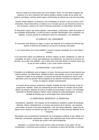 consumo sujeto a las restricciones que como individuo posee. Por otra parte el objetivo del 
productor es el de la obtención del máximo beneficio posible a través de las ventas del 
producto que fabrica, también estará sujeto a restricciones de distinto tipo a las del consumidor. 
Cuando ambos objetivos se alcanzan y son compatibles se produce lo que se conoce como 
intercambio. Estos intercambios se realizan en un mercado que es una institución social en la 
que los bienes y servicios así como los factores productivos se intercambian libremente. 
El intercambio supone que ambos agentes, consumidores y productores, están de acuerdo en 
las cantidades aintercambiar y el precio al que la cantidad intercambiada hace compatible sus 
objetivos. El precio permite la coordinación entre los compradores y los vendedores. 
LA CONDUCTA DEL CONSUMIDOR 
El consumidor esta dispuesto a pagar un precio que depende de la satisfacción adicional que 
obtiene en términos de utilidad por el consumo de bienes adicionales: 
1. Los consumidores por lo tanto preferirán consumir mayores cantidades de un bien frente a 
menores. 
2. El consumidor ordena sus preferencias de forma cardinal, es decir, establecerá un orden de 
prioridades de menor a mayor para representar las preferencias que tiene por el consumo de 
ese bien, así un bien más preferido y por lo tanto más consumido tendrá un cardinal mayor que 
el que es menor preferido y por lo tanto menos consumido. 
LA PRODUCCIÓN Y LOS COSTOS 
El beneficio es la diferencia entre el ingreso y el costo. Se busca es tomar la mejor decisión que 
permita producir una determinada cantidad al menor costo posible, ya que es el costo el que 
determina la oferta en las empresas. La elección del proceso de producción óptimo suele 
describirse como una decisión técnica seguida de una decisión económica (el ingeniero y el 
hombre de negocios deciden conjuntamente) 
La mayoría de los procesos productivos emplean unidades de todos los factores si bien en 
proporciones variables. Dada una cantidad fija de estos factores la cantidad que se puede 
obtener de producto depende de cuál es el estado de la tecnología, es decir, si la tecnología 
disponible es eficiente podemos obtener mayor cantidad de productoempleando la misma 
cantidad de factores que si la tecnología fuera menos eficiente. 
LA COMPETENCIA IMPERFECTA: EL MONOPOLIO 
Competencia imperfecta. Una empresa es de competencia imperfecta cuando las empresas 
oferentes influyen individualmente en el precio del producto de la industria. Las empresas 
concurrentes no actúan como precio-aceptantes, sino como precio-oferentes, puesto que de 
alguna forma, imponen los precios que rigen en el mercado, es decir estamos hablando de un 
monopolio. 
Recuérdese que la característica fundamental de la competencia perfecta es que, debido a la 
diversidad de empresas participantes, ninguna tiene capacidad para incidir sobre los precios, 
de forma que actúan como precio-aceptantes. 
Monopolio. La empresa tiene mayor dominio sobre el mercado en que opera. No hay 
competidores ni sustitutos para el producto, es inexistente un precio del mercado al cual deba 
 