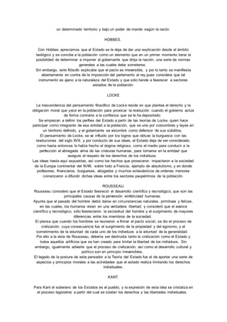 un determinado territorio y bajo un poder de mando según la razón. 
HOBBES. 
Con Hobbes apreciamos que al Estado se le deja de dar una explicación desde el ámbito 
teológico y se concibe a la población como un elemento que en un primer momento tiene la 
posibilidad de determinar e imponer al gobernante que dirija la nación, una serie de normas 
generales a las cuales debe someterse. 
Sin embargo, este filósofo explicaba que el pacto es irreversible, y por lo tanto se manifiesta 
abiertamente en contra de la imposición del parlamento al rey,pues considera que tal 
instrumento es ajeno a la naturaleza del Estado y que sólo tiende a favorecer a sectores 
aislados de la población. 
LOCKE 
La trascendencia del pensamiento filosófico de Locke reside en que plantea el derecho y la 
obligación moral que yace en la población para provocar la revolución cuando el gobierno actúa 
de forma contraria a la confianza que se le ha depositado. 
Se empiezan a definir los perfiles del Estado a partir de las teorías de Locke, quien hace 
participar como integrante de esa entidad a la población, que se une por costumbres y leyes en 
un territorio definido, y el gobernante se vislumbre como defensor de sus súbditos. 
El pensamiento de Locke, se ve influido por los logros que obtuvo la burguesía con las 
revoluciones del siglo XVII; y por conducto de sus ideas, el Estado deja de ser considerado, 
como hasta entonces lo había hecho el dogma religioso, como el medio para conducir a la 
perfección el abnegada alma de las criaturas humanas, para tornarse en la entidad que 
asegure el respeto de los derechos de los individuos. 
Las ideas hasta aquí expuestas, así como los hechos que provocaron impactaron a la sociedad 
de la Europa continental del XVIIII, sobre todo a Francia, ejemplo de absolutismo, y en donde 
profesores, financieros, burgueses, abogados y muchos eclesiásticos de ordenes menores 
comenzaron a difundir dichas ideas entre los sectores paupérrimos de la población. 
ROUSSEAU. 
Rousseau considero que el Estado favoreció el desarrollo científico y tecnológico, que son las 
principales causas de la perversión einfelicidad humanas. 
Apunta que el pasado del hombre debió darse en circunstancias naturales, primitivas y felices, 
en las cuales, los humanos vivían en una verdadera libertad; y consideró que el avance 
científico y tecnológico, sólo favorecieron la esclavitud del hombre y el surgimiento de mayores 
diferencias entre los miembros de la sociedad. 
El piensa que cuando los hombres se reunieron a firmar el pacto social, se dio el proceso de 
civilización, cuya consecuencia fue el surgimiento de la propiedad y del egoísmo, y el 
sometimiento de la voluntad de cada uno de los individuos a la voluntad de la generalidad. 
Por ello a la vista de Rousseau, debería ser destruida tanto la civilización como el Estado y 
todos aquellos artificios que se han creado para limitar la libertad de los individuos. Sin 
embargo, igualmente advierte que el proceso de civilización, así como el desarrollo cultural y 
político son en principio irreversibles. 
El legado de la postura de este pensador a la Teoría del Estado fue el de aportar una serie de 
aspectos y principios morales a las actividades que el estado realiza limitando los derechos 
individuales. 
KANT. 
Para Kant el soberano de los Estados es el pueblo, y la expresión de esta idea se cristaliza en 
el proceso legislativo a partir del cual se tutelan los derechos y las libertades individuales. 
 