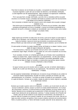 Para Kant el soberano de los Estados es el pueblo, y la expresión de esta idea se cristaliza en 
el proceso legislativo a partir del cual se tutelan los derechos y las libertades individuales. 
La obra legislativa que del parlamentoemana, debe someterse a la organización establecida 
por el pacto y el contrato sociales. 
Por lo que para Kant, el origen del Estado, y por ello el de su naturaleza política se puede 
encontrar en el Contrato Social. La finalidad del Estado se sostiene a partir del reconocimiento 
y del respeto de los derechos individuales. 
Kant comprende la libertad moral del conjunto social, dicho respeto sólo se puede conseguir 
mediante la Ley. 
Kant estima que el componente de todo Estado, en esencia son sus hombres, ellos deben 
someterse principalmente al fin de su moralidad, y buscar en el Estado la posibilidad de la 
realización de ese fin; el Estado no deberá por eso pretender usar a los hombres como medios 
para conseguir sus propias metas. 
HEGEL. 
Hegel explica que el hombre se sabe como ser social y como tal se regula a sí para lograr la 
esencia de su naturaleza, que es la libertad, así surge el Derecho como un principio común a 
todos los hombres y que es el mismo que da sentido a la existencia del Estado. 
Afirma el filósofo que nada existe por sobre el Estado excepto lo absoluto, que es la libertad del 
hombre. 
En este sentido el hombre ha creado diversas formas de Estado en su devenir histórico, con el 
objeto de lograr la liberación del espíritu. 
Por consecuencia y toda vez que el Estado tiene por primer móvil a la libertad, no podrá 
considerarse según Hegel, al Estado como un deber ser, sino como la expresión de una ética 
superior. 
Ya en sociedad, el hombre en la libertad garantizada por el Estado, tiene la posibilidad de 
realizar sus propios fines, ylograr subvencionar sus requerimientos, con ello cada individuo 
satisface sus propias carencias y se logra el beneficio de la propia generalidad social. 
A partir de las ideas de Hegel se considera un sistema ético que permea desde el ámbito 
individual al social y finalmente a todo el Estado. 
JELLINEK 
Un grupo humano que se ha reunido como un pueblo, que vive en territorio determinado y 
dispone de un poder que descansa en una organización. Tres elementos claves PUEBLO 
TERRITORIO Y PODER. 
Los dos aspectos fundamentales del Estado son: el social en el que el Estado es una unidad de 
asociación dotada originariamente de poder de mando y formada por hombres que viven 
permanentemente en un territorio. Y el jurídico en donde el Estado es una corporación -o sea, 
un sujeto de Derecho- formada por un pueblo, dotada de poder de mando originario y asentada 
en un determinado territorio 
HELLER 
Sostiene que el poder supremo está en la Federación. Lo teórico, por el solo hecho de serlo, no 
excluye la valoración práctica, aunque su misión se cumpla predominantemente en el campo 
del conocimiento. Asimismo, La Ciencia Política no puede quedarse en el puro terreno de los 
hechos. Necesita de los conceptos que le proporciona la Teoría del Estado. Ésta a su vez, no 
puede hacer abstracción de las valoraciones prácticas. Y ambas necesitan de la Filosofía del 
Estado, para que les dé unidad en lo que respecta al conocimiento y les proporcione la 
inserción ideal de lo estatal en la conexión universal de una concepción del mundo. Sólo así se 
logra una visión armónica de lopolítico. Esto no quita la relativa autonomía de la actitud teórica 
frente a la práctica política. La Teoría del Estado no puede prescindir de las valoraciones, pero 
 