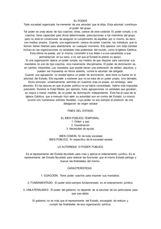 EL PODER 
Toda sociedad organizada ha menester de una voluntad que la dirija. Esta voluntad constituye 
el poder del grupo. 
Tal poder es unas veces de tipo coactivo; otras, carece de este carácter. El poder simple, o no 
coactivo, tiene capacidad para dictar determinadas prescripciones a los miembros del grupo, 
pero no está en condiciones de asegurar el cumplimiento de aquéllas por sí mismo, es decir, 
con medios propios. Cuando una organización carece de poder coactivo, los individuos que la 
forman tienen libertad para abandonarla en cualquier momento. Ello aparece con toda claridad 
incluso en las organizaciones no estatales más poderosas del mundo, como la Iglesia Católica. 
Esta última no puede, por sí misma, constreñir a sus fieles o a sus sacerdotes a que 
permanezcan en su seno, a no ser que el Estado le preste su apoyo. 
Si una organización ejerce un poder simple, los medios de que dispone para sancionar sus 
mandatos no son de tipo coactivo, sino meramente disciplinarios. El poder de dominación es, 
en cambio, irresistible. Los mandatos que expide tienen una pretensión de validez absoluta, y 
pueden ser impuestos en forma violenta, contra la voluntad del obligado. 
Cuando una agrupación no estatal ejerce un poder de dominación, éste tiene su fuente en la 
voluntad del Estado. Ello equivale a sostener que no se trata de un poder propio, sino derivado. 
Dicho principio, universalmente admitido en nuestros días,no posee, sin embargo, valor 
absoluto. En las épocas en que el poder político no se había consolidado, habría sido imposible 
postularlo. Durante la Edad Media, por ejemplo, hubo agrupaciones no estatales que gozaban, 
en mayor o menor medida, de un poder de dominación independiente. Éste fue el caso de la 
Iglesia Católica, que a menudo hizo valer su autoridad aun en contra del Estado. Lo mismo 
ocurrió con numerosos señores feudales, cuyo poder no era siempre el producto de una 
delegación de origen estatal 
FINES DEL ESTADO 
EL BIEN PÚBLICO TEMPORAL: 
1. Orden y paz 
2. Coordinación 
3. Necesidad de ayuda. 
· BIEN COMÚN, fin de toda sociedad. 
· BIEN PÚBLICO, fin específico de la sociedad estatal. 
LA AUTORIDAD O PODER PUBLICO 
Es el representante del Estado facultado para crea y aplicar el ordenamiento jurídico. Es el 
representante del Estado facultado para realizar las funciones que el mismo Estado persiga y 
buscar las finalidades del mismo. 
CARACTERÍSTICAS 
1. COACCIÓN. Tiene poder coactivo para imponer sus mandatos. 
2. FUNDAMENTADO. El poder está siempre fundamentado en el ordenamiento jurídico. 
3. UNILATERALIDAD. El poder del gobierno no depende de la voluntad de los particulares para 
que sea válido. 
El gobierno no es más que el representante del Estado, encargado de realizar y 
cumplir las finalidades de esa organización política. 
 