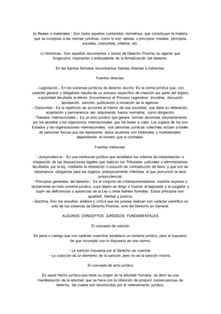 b) Reales o materiales.- Son todos aquellos contenidos normativos que constituyen la materia 
que se incorpora a las normas jurídicas, como lo son: valores o principios morales, principios 
sociales, costumbre, criterios, etc. 
c) Históricas.- Son aquellos documentos o textos de Derecho Positivo no vigente que 
fungecomo inspiración o antecedente de la formalización del derecho. 
En las fuentes formales encontramos fuentes directas o indirectas: 
Fuentes directas: 
- Legislación.- En los sistemas jurídicos de derecho escrito: Es la norma jurídica que, con 
carácter general y obligatorio resulta de un proceso específico de creación por parte del órgano 
o autoridad facultada al efecto. Encontramos el Proceso Legislativo: Iniciativa, discusión 
aprobación, sanción, publicación e iniciación de la vigencia. 
- Costumbre.- Es la repetición de acciones al interior de una sociedad, que dada su reiteración, 
aceptación y permanencia van adquiriendo fuerza normativa, como obligación. 
- Tratados internacionales.- Es un acto jurídico que genera normas asumidas voluntariamente 
por los estados o los organismos internacionales que los llevan a cabo. Los sujetos de los son 
Estados y las organizaciones internacionales, son personas jurídicas colectivas actúan a través 
de personas físicas que las represente, estos acuerdos son bilaterales y multilaterales; 
dependiendo el número que lo contraten. 
Fuentes indirectas: 
- Jurisprudencia.- Es una institución jurídica que establece los criterios de interpretación o 
integración de las disposiciones legales que realizan los Tribunales judiciales o administrativos 
facultados por la ley, mediante la reiteración o solución de contradicción de tesis, y que son de 
observancia obligatoria para los órganos jerárquicamente inferiores al que pronunció la tesis 
jurisprudencial. 
- Principios generales del derecho.- Es el conjunto de criteriosorientadores insertos expresa o 
tácitamente en todo sistema jurídico, cuyo objeto es dirigir e inspirar al legislador y al juzgador y 
suplir las deficiencias o ausencias de la Ley u otras fuentes formales. Estos principios son: 
igualdad, libertad y justicia. 
- Doctrina.-Son los estudios, análisis y crítica que los juristas realizan con carácter científico no 
sólo de los sistemas de Derecho Positivo, sino del Derecho en General. 
ALGUNOS CONCEPTOS JURÍDICOS FUNDAMENTALES 
El concepto de sanción 
Es pena o castigo que con carácter coercitivo establece un sistema jurídico, para el supuesto 
de que incumplió con lo dispuesto en una norma. 
- La sanción impuesta por el Derecho es coactiva. 
- La coacción es un elemento de la sanción, pero no es la sanción misma. 
El concepto de acto jurídico 
Es aquel hecho jurídico que tiene su origen en la voluntad humana, es decir es una 
manifestación de la voluntad que se hace con la intención de producir consecuencias de 
derecho, las cuales son reconocidas por el ordenamiento jurídico. 
 
