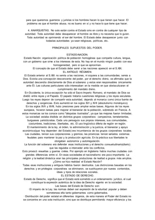 para que queremos guerreros y juristas si los hombres hacen lo que tienen que hacer. El 
problema es que el hombre abusa, no es bueno en sí y no hace lo que tiene que hacer. 
4. ANARQUISTAS. No solo están contra el Estado sino en contra de cualquier tipo de 
autoridad. Toda autoridad debe desaparecer el hombre es libre y no necesita que lo guíen. 
Toda autoridad va oprimiendo el ser del hombre. El Estado debe desaparecer junto con 
todaslas autoridades ya sean religiosas, políticas, etc. 
PRINCIPALES SUPUESTOS DEL PODER. 
ESTADO-NACION. 
Estado Nación: organización política de población homogénea que comparte cultura, lengua, 
con un gobierno que sirve a los intereses de esta. No hay en el mundo ningún pueblo con esa 
homogeneidad, pero si que se aproximan. 
El concepto de que el Estado debe servir a las naciones apareció en el S.XIX. 
EL ANTIGUO RÉGIMEN: 
El Estado anterior al S.XIX no servía a las naciones, ni siquiera a las comunidades; servia a 
Dios. Existia una concepción descencente del poder, por el derecho divino, se afirmaba que la 
autoridad descendía directamente de Dios al soberano y estos eran responsables únicamente 
ante Él. Las culturas particulares sólo interesaban en la medida en que obstaculizaran el 
cumplimiento del mandato divino. 
En Occidente, la única excepción ha sido el Sacro Imperio Romano, el mandato de Dios se 
dividió entre reyes y el Papado. El papado trataría cuestiones religiosas y los reyes seculares. 
Luego los reyes dejaron de compartir esta autoridad, dejando al monarca como única fuente de 
derechos y exigencias. Esto aumentó en los siglos XVI y XVII (absolutismo monárquico). 
En los siglos XVII y XVIII, hubo presiones para ampliar estas bases. Algunos de los reyes 
europeos, hicieron tareas para mejorar el bienestar de la población, sobretodo en Francia. A 
estos monarcas se los conoce como "déspotas ilustrados", ya que las mejoras fueron limitadas. 
La sociedad: estaba dividida en distintos grupos corporativos: campesinos, terratenientes, 
burgueses yaristócratas. Cada uno perseguía sus propios intereses, sus comunidades, 
costumbres, tradiciones, libertades, etc. El uso lingüístico diferia de región en región. 
El mantenimiento de la ley, el órden, la administración y la justicia, el bienestar y apoyo 
económico(que hoy dependen del Estado) era incumbencia de los grupos corporativos locales. 
Las ciudades, tenían sus corporaciones y gremios; las provincias tenían variados sistemas 
feudales para mantener la paz y la producción agrícola. En la práctica sus libertades le 
otorgaban autonomía y autorregulación. 
La función del soberano era defender esas instituciones y el derecho consuetudinario(diario) 
que las regulaba e interceder ante los conflictos. 
Esto provocó revueltas y guerras civiles. Por ejemplo en Inglaterra había muchas ciudades con 
grandes diferencias entre sí. En esas sociedades el nacionalismo era poco importante. La 
religión y la lealtad dinástica eran las principales productoras de lealtad a grupos más amplios. 
¿Cómo se hizo realidad el Estado Nación? 
Todas esas instituciones y antiguos hábitos fueron destruidos. Las distinciones basadas en los 
derechos y en privilegios corporativos se eliminaron, se sustituyeron por nuevos contenidos, 
ideas y tipos de relaciones sociales. 
EL ESTADO DE DERECHO. 
Estado de Derecho, significa que el Estado está sometido a un ordenamiento jurídico, el cual 
constituye la expresión auténtica de la idea de Derecho vigente en la sociedad. 
Las bases del Estado de Derecho son: 
· El imperio de la Ley, las normas deben ser expresión de la voluntad popular y deben 
sometersea ella tanto gobernantes como gobernados. 
· Distribución del poder estatal en diferentes órganos, de esta manera el Poder del Estado no 
se concentra en una sola institución, sino que se distribuye permitiendo mayor eficiencia y los 
 