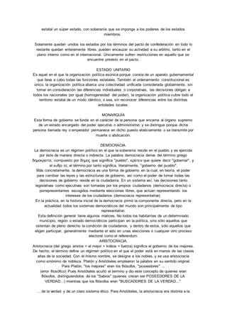estatal un súper estado, con soberanía que se imponga a los poderes de los estados 
miembros. 
Solamente quedan unidos los estados por los términos del pacto de confederación en todo lo 
restante quedan enteramente libres, pueden encauzar su actividad a su arbitrio, tanto en el 
plano interno como en el internacional. Únicamente sufren restricciones en aquello que se 
encuentre previsto en el pacto. 
ESTADO UNITARIO 
Es aquel en el que la organización política esúnica porque consta de un aparato gubernamental 
que lleva a cabo todas las funciones estatales. También el ordenamiento constitucional es 
único, la organización política abarca una colectividad unificada considerada globalmente, sin 
tomar en consideración las diferencias individuales o corporativas, las decisiones obligan a 
todos los nacionales por igual (homogeneidad del poder), la organización política cubre todo el 
territorio estatal de un modo idéntico, o sea, sin reconocer diferencias entre los distintas 
entidades locales. 
MONARQUÍA 
Esta forma de gobierno se funda en el carácter de la persona que encarna al órgano supremo 
de un estado encargado del poder ejecutivo o administrativo y se distingue porque dicha 
persona llamada rey o emperador permanece en dicho puesto vitaliciamente o se transmite por 
muerte o abdicación. 
DEMOCRACIA. 
La democracia es un régimen político en el que la soberanía reside en el pueblo y es ejercida 
por éste de manera directa o indirecta. La palabra democracia deriva del término griego 
δημοκρατíα, compuesto por δημος que significa "pueblo", κρατειν que quiere decir "gobernar", y 
el sufijo íα; el término por tanto significa, literalmente, "gobierno del pueblo". 
Más concretamente, la democracia es una forma de gobierno en la cual, en teoría, el poder 
para cambiar las leyes y las estructuras de gobierno, así como el poder de tomar todas las 
decisiones de gobierno reside en la ciudadanía. En un sistema así, las decisiones tanto 
legislativas como ejecutivas son tomadas por los propios ciudadanos (democracia directa) o 
porrepresentantes escogidos mediante elecciones libres, que actúan representando los 
intereses de los ciudadanos (democracia representativa). 
En la práctica, en la historia inicial de la democracia primó la componente directa, pero en la 
actualidad todos los sistemas democráticos del mundo son principalmente de tipo 
representativo. 
Esta definición general tiene algunos matices. No todos los habitantes de un determinado 
municipio, región o estado democráticos participan en la política, sino sólo aquellos que 
ostentan de pleno derecho la condición de ciudadanos, y dentro de estos, sólo aquellos que 
eligen participar, generalmente mediante el voto en unas elecciones o cualquier otro proceso 
electoral como el referendum. 
ARISTOCRACIA. 
Aristocracia (del griego aristos = el mejor + krátos = fuerza) significa el gobierno de los mejores. 
De hecho, el término define un régimen político en el que el poder está en manos de las clases 
altas de la sociedad. Con el mismo nombre, se designa a los nobles, y se usa aristocracia 
como sinónimo de nobleza. Platón y Aristóteles emplearon la palabra en su sentido original. 
Para Platón, "los mejores" eran los filósofos, "poseedores" ... 
(error filosófico) Pues Aristóteles acuñó el termino y dio este concepto de quienes eran 
filósofos, distinguiendolos de los "Sabios" (quienes creían ser POSEEDORES DE LA 
VERDAD...) mientras que los filósofos eran "BUSCADORES DE LA VERDAD..." 
... de la verdad y de un claro sistema ético. Para Aristóteles, la aristocracia era distinta a la 
 