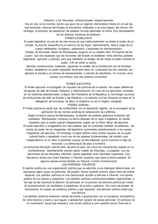 Gobierno y los Tribunales Jurisdiccionales respectivamente. 
Hoy en día, no se concibe nación que goce de un régimen democrático liberal en el cual las 
tres funciones clásicas del Estado se encuentren atribuidas a un solo órgano del mismo. Sin 
embargo, el principio de separación de poderes ha sido plasmado en forma muy distintadentro 
de los diversos sistemas de Gobierno. 
PODER LEGISLATIVO. 
El poder legislativo es una de las tres ramas en que tradicionalmente se divide el poder de un 
Estado. Su función específica es la sanción de las leyes. Generalmente, está a cargo de un 
cuerpo deliberativo (congreso, parlamento o asamblea de representantes). 
Charles de Secondat, Barón de Montesquieu propuso en su célebre libro "El Espíritu de las 
Leyes", que era necesario que las funciones del Estado se dividieran entre distintos poderes 
(legislativo, ejecutivo y judicial), para que mediante un arreglo de las cosas el poder controle el 
poder, a fin de evitar la tiranía. 
Muchas constituciones modernas, siguiendo el modelo de la Constitución de los Estados 
Unidos, establecen un poder legislativo bicameral (esto es: compuesto de dos cámaras, por 
ejemplo el senado y la cámara de representantes o cámara de diputados). En muchos otros 
países, al contrario, hay una sistema unicameral. 
PODER EJECUTIVO. 
El Poder ejecutivo el encargado de impulsar las políticas de un estado. Se suelen diferenciar 
las figuras de Jefe de Estado, Gobierno y Administración. En caso de los ejecutivos monistas, 
en los sistemas presidenciales, la figura del Presidente de la República (u homólogo) acumula 
las atribuciones del Jefe de Estado y del Gobierno y su relación con los ministros se basa en la 
delegación de funciones, es decir, el Gobierno no es un órgano colegiado. 
PODER JUDICIAL. 
El Poder judicial es aquél que, de conformidad con la legislación vigente, es el encargado de la 
aplicación de las normas jurídicas en laresolución de conflictos. 
Según la teoría clásica de Montesquieu, la división de poderes garantiza la libertad del 
ciudadano. Montesquieu compuso su teoría después de un viaje a Inglaterra en donde 
interpretó que un poder judicial independiente puede ser un freno eficaz del ejecutivo. 
El poder ejecutivo y el legislativo son dos poderes que en ocasiones también se enfrentan, las 
luchas de poder de los integrantes del legislativo suministran periódicamente a los nuevos 
integrantes del ejecutivo. Sin embargo el papel arbitral entre ambos requiere de un poder 
judicial fuerte y respetado como uno de los poderes fundamentales del estado cuya 
independencia es un valor a preservar porque de ella depende que el sistema no deje de 
funcionar y la democracia de paso a la tiranía. 
La estructura del poder judicial varía de país en país, así como los mecanismos usados en su 
nombramiento. Generalmente existen varios niveles de tribunales, o juzgados, con las 
decisiones de los tribunales inferiores siendo apelables ante tribunales superiores. Con 
frecuencia existe una Corte Suprema o Tribunal Supremo que tiene la última palabra. En 
algunos países existe también un Tribunal o Corte Constitucional . 
LOS PARTIDOS POLITICOS. 
El partido político es una organización política que se adscribe a una ideología determinada y/o 
representa algún grupo en particular. Se pueden formar también entorno algún tema de interés 
especial. Los partidos políticos en una democracia ayudan a articular e informar a la opinión 
pública de sus planes y propósitos. Los partidos políticos constituyenunidades organizativas a 
las que se les reconoce el derecho de participar en un proceso de elección política por medio 
de la presentación de candidatos y programas de acción o gobierno. Así como de proveer de 
funcionarios en cargos de confianza política o que requieran una decisión política antes que 
una técnica. 
Los partidos políticos empiezan siendo facciones o grupúsculos con un programa sociopolítico 
de corto alcance y plazo y que siguen o aprovechan grupos de pocas personas. En principio es 
un movimiento social que reivindica una acción política a una cuestión social. Ésta era la 
 