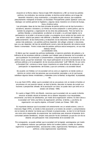 situación en la Roma clásica. Hacia el siglo XVIII (liberalismo) y XIX se inician los partidos 
políticos, los sindicatos, las ciencias sociales, la doctrina social católica, por el auge del 
desarrollo industrial y otros movimientos y conceptos de gran alcance, que acabarían 
presuntamente manejando el Estado y la Sociedad. Principalmente podían aparecer como una 
ideología con sentido gremial en Inglaterra y algunas veces mesiánico en el resto de Europa, 
Asia y América Latina. 
Las principales ideas de los tres tipos actuales de partido político son de tipo humanista o 
socialismo, absoluto o dictadura y un híbrido de mucha aceptación o centro político, que ha 
recibido los programas y organización de los otros dos predecesores. Pero de hecho los 
partidos liberales y conservadores se alternan en el poder y su principal objetivo es la 
permanencia en el poder o el acceso al poder y su programa es en ambos de tipo centro con 
una version utópica que parece más definitiva y deseable: el biencomún del ciudadano, el 
perfeccionamiento de las instituciones y el desarrollo de las relaciones internacionales en los 
países más poderosos. Los partidos políticos dependen del sufragio universal o elecciones, 
que a su vez dependen del tipo de estratificación social y ésta del desarrollo del sistema social: 
liberal o conservador. Frente a toda clase de partidos políticos está el anarquismo, en sus más 
diversas formas. 
LA SOCIEDAD CIVIL 
El efecto que han causado las políticas neoliberales, el ejercicio autoritario del gobierno y la 
ineficacia de las empresas públicas y privadas que trabajan para el bienestar de la sociedad, es 
que la población ha comenzado a comprometerse y responsabilizarse de la situación de su 
entorno social, ya que han reclamado “una mayor participación en la toma de decisiones en las 
políticas públicas y en la autogestión de los recursos productivos" (Leff 1996;35). Es así como 
la Sociedad Civil, comienza a tener mayor importancia en estas formas de autoayuda y de 
participación no dependientes del Estado y que son contrarias a la sociedad natural. 
De acuerdo con Hobbes (s.f.) la sociedad civil es como un organismo en donde existe un 
dominio en común entre las personas que se encuentran asociadas y en el cual buscan 
satisfacer algunos bienes inmateriales y materiales como la libertad, la seguridad, la propiedad, 
etc. 
A su vez Kant (1970), refiere que la sociedad civil es una postura civil, en donde el hombre al 
encontrarse en una posición natural, es decir la familia, descubre la manera de cumplir sus 
ilusiones o perspectivas altravés de la asociación con otros, se puede decir que entra en un 
estado civil (Chávez 1999). 
En cuanto a Hegel (1974) otro filósofo, menciona que la sociedad civil, es cuando la familia 
renuncia al estado natural al momento de no obtener respuesta a sus necesidades, 
encontrando una forma de satisfacerlos, por medio de la organización externa. Es decir ubica a 
la sociedad civil "entre una forma de organización primitiva, la familia, y una forma de 
organización con espíritu objetivo, el Estado" (citado por Chávez 1999: 239). 
Es importante destacar que la sociedad civil anteriormente era un estado externo, como lo 
menciona Hegel (1974), en donde la libre asociación y la manera de convenir y comprometerse 
era la manera de obtener los bienes que el Estado no proporcionaba, es decir el rol del Estado 
era como único responsable de proporcionar las condiciones para alcanzar el bienestar de la 
comunidad (estado benefactor), empero esta posición ha ido cambiando ya que día con día se 
observa una participación más comprometida de la sociedad civil. 
Por consiguiente, se puede señalar que la sociedad civil ha logrado autorregularse por medio 
de ciudadanos maduros que participan dentro de la esfera pública, a través de diversos 
organismos no gubernamentales, asociaciones civiles, organizaciones filantrópicas, partidos 
políticos u otras organizaciones espontáneas. 
 