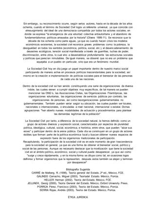 Sin embargo, su reconocimiento ocurre, según varios autores, hasta en la década de los años 
ochenta, cuando el término de Sociedad Civil logra un referente universal, ya que coincide con 
elresurgimiento del ideal de una democracia compartida por todos los actores sociales, en 
donde se expresa "la emergencia de una voluntad colectiva antiautoritaria y el abandono de 
fundamentalismos políticos arrasados por la historia" (Olvera 1999:11). Se reconoce que la 
década de los ochenta como parte aguas, ya que es cuando hacen crisis los modelos 
económicos existentes, la sociedad civil reconoce graves problemas como: la pobreza, la 
desigualdad en todos los sentidos (económica, política, social, etc.), el desenc adenamiento de 
desastres ecológicos, tensión social manifestada a través de guerrillas, luchas de poder, 
discriminación, entre otros, lo cual vino a desestabilizar profundamente las estructuras sociales 
y políticas que parecían inmutables. De igual manera, se observó que no era un problema que 
aquejaba a un pueblo en particular, sino que era un fenómeno mundial. 
La Sociedad Civil hoy en día juega un papel importante dentro de nuestro marco social 
participando de manera activa en procesos políticos trascendentales para la sociedad, así 
mismo en la creación e implementación de políticas sociales para el bienestar de las personas 
de cada una de las naciones. 
Dentro de la sociedad civil se han venido constituyendo una serie de organizaciones de diversa 
índole, las cuales vienen a cumplir objetivos muy específicos, de tal manera se pueden 
mencionar las ONG´s, las Asociaciones Civiles, las Organizaciones Filantrópicas, las 
organizaciones voluntarias, las organizaciones de servicios públicos por contrato, las 
organizaciones de personas, así como lasorganizaciones gubernamentales no 
gubernamentales. También pueden variar según su ubicación, las cuales pueden ser locales, 
nacionales o internacionales, o vinculadas a nivel nacional, internacional o estatal. Dichas 
agrupaciones "han abierto nuevas modalidades de actuación y procedimientos para plantear 
las demandas legítimas de la población" 
La Sociedad Civil por tanto, a diferencia de la sociedad natural, la hemos definido como un 
grupo de actores diversos y expresión social, caracterizados por aspectos de pluralidad 
política, ideológica, cultural, social, económica, e histórica, entre otros, que pueden "alzar sus 
voces" y participar dentro de la arena pública. Cada día se construyen en un grupo de actores 
visibles que forman parte de la política económica local y buscan obtener nuevos espacios de 
expresión fuera de los organismos tradicionales de participación. 
Recapitulando, la participación de la sociedad civil es en este momento de gran trascendencia 
para la sociedad en general, ya que es una forma de obtener el bienestar social, político y 
social de las personas. Aunque es necesario destacar que la movilización que tiene la sociedad 
civil en el ámbito político, económico, social y cultural puede desaparecer, ya que así como 
"surge y crece rápidamente, y en la misma forma se diluye como tal, en ocasiones logra 
definirse y formar organismos que la representen, después estos también se alejan y terminan 
por desaparecer" 
Bibliografía Sugerida 
CARRÉ de Malberg, R. (1998), Teoría general del Estado, 2ª ed., México, FCE. 
GALINDO Camacho, Miguel (2003), Teoríadel Estado. México, Porrúa. 
HELLER Herman (2002), Teoría del Estado. México, FCE. 
JELLINEK, Georg (2000), Teoría General del Estado. México, Oxford University Press. 
PORRÚA Pérez, Francisco (2003), Teoría del Estado. México, Porrúa. 
SERRA Rojas, Andrés (2003), Teoría del Estado. México, Porrúa. 
ÉTICA JURÍDICA 
 