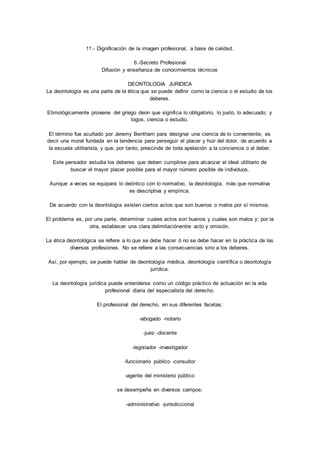 11.- Dignificación de la imagen profesional, a base de calidad. 
6.-Secreto Profesional 
Difusión y enseñanza de conocimientos técnicos 
DEONTOLOGIA JURIDICA 
La deontología es una parte de la ética que se puede definir como la ciencia o el estudio de los 
deberes. 
Etimológicamente proviene del griego deon que significa lo obligatorio, lo justo, lo adecuado; y 
logos, ciencia o estudio. 
El término fue acuñado por Jeremy Bentham para designar una ciencia de lo conveniente; es 
decir una moral fundada en la tendencia para perseguir el placer y huir del dolor, de acuerdo a 
la escuela utilitarista, y que, por tanto, prescinde de toda apelación a la conciencia o al deber. 
Este pensador estudia los deberes que deben cumplirse para alcanzar el ideal utilitario de 
buscar el mayor placer posible para el mayor número posible de individuos. 
Aunque a veces se equipara lo deóntico con lo normativo, la deontología, más que normativa 
es descriptiva y empírica. 
De acuerdo con la deontología existen ciertos actos que son buenos o malos por sí mismos. 
El problema es, por una parte, determinar cuales actos son buenos y cuales son malos y; por la 
otra, establecer una clara delimitaciónentre acto y omisión. 
La ética deontológica se refiere a lo que se debe hacer ó no se debe hacer en la práctica de las 
diversas profesiones. No se refiere a las consecuencias sino a los deberes. 
Así, por ejemplo, se puede hablar de deontología médica, deontología científica o deontología 
jurídica. 
La deontología jurídica puede entenderse como un código práctico de actuación en la vida 
profesional diaria del especialista del derecho. 
El profesional del derecho, en sus diferentes facetas: 
-abogado -notario 
-juez -docente 
-legislador -investigador 
-funcionario público -consultor 
-agente del ministerio público 
se desempeña en diversos campos: 
-administrativo -jurisdiccional 
 