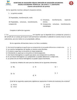 SECRETARIA DE EDUCACIÓN PÚBLICA DIRECCIÓN DE EDUCACIÓN SECUNDARIA
ESCUELA SECUNDARIA TÉCNICA No. 136 CLAVE: C. T. 21DST0147O
Examen extraordinario de química
De los siguientes reactivos subraya la respuesta correcta.
1. La química estudia:
A) Propiedades, transformación, razón
B) Propiedades, estructura, transformación,
composición
C) Estructura, transformación, expresión
mínima
D) Composición, estructura, transformación,
metodología.
Completa la definición siguiente:
2. Las _______________________________ son aquellas que no dependen de la cantidad de sustancia o
del tamaño de un cuerpo, por lo que el valor permanece inalterable al subdividir el sistema inicial en varios
subsistemas, por este motivo no son propiedades aditivas.
De las siguientes afirmaciones marca si es falsa o verdadera.
3. Una mezcla homogénea es aquella que sus componentes no se pueden diferenciar a simple vista. V F
4. Las mezclas homogéneas de líquidos se conocen como disalutos. V F
5. El soluto es aquel que se encuentra en mayor proporción. V F
6. El disolvente es aquel que se encuentra en menor proporción. V F
7. Una mezcla heterogénea es aquella que posee una composición no uniforme. V F
8. En una mezcla heterogénea sus componentes se pueden diferenciar a simple vista. V F
9. Las partes de una mezcla heterogénea se pueden separar fácilmente. V F
. Escriba los símbolos de Lewis para los átomos de los siguientes elementos:
a) Be,
b) Ca
c) O
d) N
e) I
f) F
¿Cuál de las siguientes expresiones algebraicas representa el número de neutrones de un átomo?
a) A=Z+n
b) n=A-Z
c) n=Z-A
d) A=n+Z
 