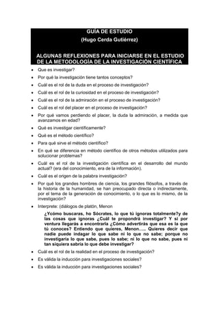 GUÍA DE ESTUDIO
(Hugo Cerda Gutiérrez)
ALGUNAS REFLEXIONES PARA INICIARSE EN EL ESTUDIO
DE LA METODOLOGÍA DE LA INVESTIGACIÓN CIENTÍFICA
Que es investigar?
Por qué la investigación tiene tantos conceptos?
Cuál es el rol de la duda en el proceso de investigación?
Cuál es el rol de la curiosidad en el proceso de investigación?
Cuál es el rol de la admiración en el proceso de investigación?
Cuál es el rol del placer en el proceso de investigación?
Por qué vamos perdiendo el placer, la duda la admiración, a medida que
avanzamos en edad?
Qué es investigar científicamente?
Qué es el método científico?
Para qué sirve el método científico?
En qué se diferencia en método científico de otros métodos utilizados para
solucionar problemas?
Cuál es el rol de la investigación científica en el desarrollo del mundo
actual? (era del conocimiento, era de la información).
Cuál es el origen de la palabra investigación?
Por qué los grandes hombres de ciencia, los grandes filósofos, a través de
la historia de la humanidad, se han preocupado directa o indirectamente,
por el tema de la generación de conocimiento, o lo que es lo mismo, de la
investigación?
Interprete: (diálogos de platón, Menon
¿Ycómo buscaras, ho Sócrates, lo que tú ignoras totalmente?y de
las cosas que ignoras ¿Cuál te propondrá investigar? Y si por
ventura llegarás a encontrarla ¿Cómo advertirás que esa es la que
tú conoces? Entiendo que quieres, Menon….. Quieres decir que
nadie puede indagar lo que sabe ni lo que no sabe; porque no
investigaría lo que sabe, pues lo sabe; ni lo que no sabe, pues ni
tan siquiera sabría lo que debe investigar?
Cuál es el rol de la realidad en el proceso de investigación?
Es válida la inducción para investigaciones sociales?
Es válida la inducción para investigaciones sociales?
 