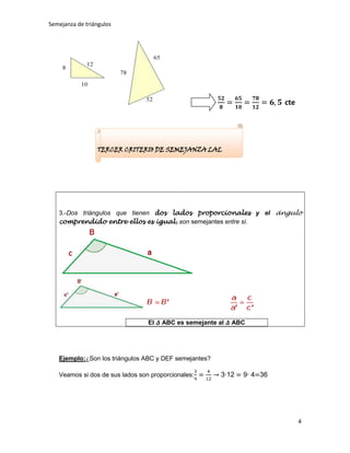 Semejanza de triángulos




                                                                         cte




                 TERCER CRITERIO DE SEMEJANZA LAL




   3.-Dos triángulos que tienen dos lados proporcionales y el ángulo
   comprendido entre ellos es igual, son semejantes entre sí.




                                 El   ABC es semejante al   ABC




   Ejemplo:¿Son los triángulos ABC y DEF semejantes?

   Veamos si dos de sus lados son proporcionales:       3∙12   9∙ 4 36




                                                                               4
 