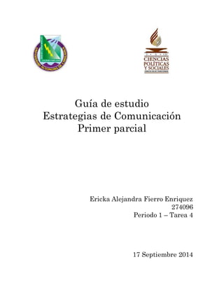 Guía de estudio 
Estrategias de Comunicación 
Primer parcial 
Ericka Alejandra Fierro Enriquez 
274096 
Periodo 1 – Tarea 4 
17 Septiembre 2014 
 
