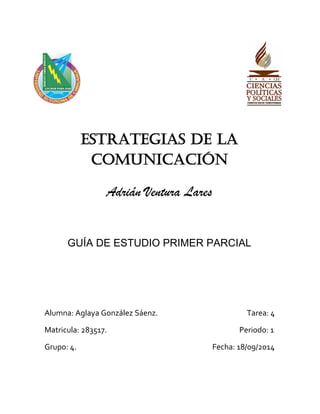 ESTRATEGIAS DE LA COMUNICACIÓN 
Adrián Ventura Lares 
GUÍA DE ESTUDIO PRIMER PARCIAL 
Alumna: Aglaya González Sáenz. Tarea: 4 
Matricula: 283517. Periodo: 1 
Grupo: 4. Fecha: 18/09/2014 
 