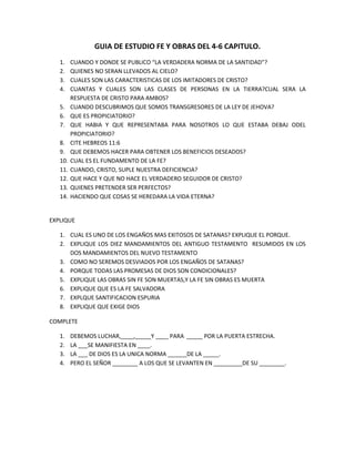 GUIA DE ESTUDIO FE Y OBRAS DEL 4-6 CAPITULO.<br />CUANDO Y DONDE SE PUBLICO “LA VERDADERA NORMA DE LA SANTIDAD”?<br />QUIENES NO SERAN LLEVADOS AL CIELO?<br />CUALES SON LAS CARACTERISTICAS DE LOS IMITADORES DE CRISTO?<br />CUANTAS Y CUALES SON LAS CLASES DE PERSONAS EN LA TIERRA?CUAL SERA LA RESPUESTA DE CRISTO PARA AMBOS?<br />CUANDO DESCUBRIMOS QUE SOMOS TRANSGRESORES DE LA LEY DE JEHOVA?<br />QUE ES PROPICIATORIO?<br />QUE HABIA Y QUE REPRESENTABA PARA NOSOTROS LO QUE ESTABA DEBAJ ODEL PROPICIATORIO?<br />CITE HEBREOS 11:6<br />QUE DEBEMOS HACER PARA OBTENER LOS BENEFICIOS DESEADOS?<br />CUAL ES EL FUNDAMENTO DE LA FE?<br />CUANDO, CRISTO, SUPLE NUESTRA DEFICIENCIA?<br />QUE HACE Y QUE NO HACE EL VERDADERO SEGUIDOR DE CRISTO?<br />QUIENES PRETENDER SER PERFECTOS?<br />HACIENDO QUE COSAS SE HEREDARA LA VIDA ETERNA?<br />EXPLIQUE<br />CUAL ES UNO DE LOS ENGAÑOS MAS EXITOSOS DE SATANAS? EXPLIQUE EL PORQUE.<br />EXPLIQUE LOS DIEZ MANDAMIENTOS DEL ANTIGUO TESTAMENTO  RESUMIDOS EN LOS DOS MANDAMIENTOS DEL NUEVO TESTAMENTO<br />COMO NO SEREMOS DESVIADOS POR LOS ENGAÑOS DE SATANAS?<br />PORQUE TODAS LAS PROMESAS DE DIOS SON CONDICIONALES?<br />EXPLIQUE LAS OBRAS SIN FE SON MUERTAS,Y LA FE SIN OBRAS ES MUERTA <br />EXPLIQUE QUE ES LA FE SALVADORA<br />EXPLQUE SANTIFICACION ESPURIA <br />EXPLIQUE QUE EXIGE DIOS<br />COMPLETE<br />DEBEMOS LUCHAR,____,_____Y ____ PARA  _____ POR LA PUERTA ESTRECHA.<br />LA ___SE MANIFIESTA EN ____.<br />LA ___ DE DIOS ES LA UNICA NORMA ______DE LA _____.<br />PERO EL SEÑOR ________ A LOS QUE SE LEVANTEN EN _________DE SU ________.<br />FALSO O VERDADERO. EXPLIQUE LAS RESPUESTAS FALSAS <br />EL VERDADERO SEGUIDOR DE CRISTO HARA ALARDE DE SU SANTIDAD ___<br />LA FE VERDADERA, A LA VEZ QUE CONFIA PLENAMENTE EN CRISTO PARA LA SALVACION, CONDUCIRA A LA PERFECTA CONFORMIDAD CON LA LEY DE DIOS_____<br />CUANDO LLEGAMOS A SER SANTOS YA NO NECESITAMOS LA INSTRUCCIÓN DADA EN LA BIBLIA____<br />TODOS LOS QUE SON GUIADOS POR DIOS MANIFESTARAN UN ELEVADO RESPETO POR LAS ESCRITURAS ____LA BIBLIA ES LA NORMA POR MEDIO DE LA CUAL SE HAN DE PROBAR LAS PRETENSIONES DE TODOS LOS QUE PROFESAN SER SANTOS_____<br />EL CONCEPTO DE SANTIFICACION TAL Y COMO ES ENSEÑADO POR MUCHAS IGLESIAS  TIENEN SU ORIGEN EN LA ADORACION AL YO____<br />EL PERDON SE PROMETE AL QUE ESTUDIA LA BIBLIA Y  OBEDECE LA LEY_____<br />SI QUEREMOS SER HALLADOS SIN CULPA EN EL DIA DE DIOS DEBEMOS MANTENERNOS SIN MANCHA____<br />JESUS VINO A ESTE MUNDO PARA PONER A DISPOSICION DEL SER HUMANO LA PALABRA DE DIOS Y EL PODER DIVINO____<br />