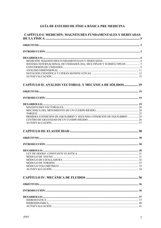 GUÍA DE ESTUDIO DE FÍSICA BÁSICA PRE MEDICINA

 CAPÍTULO I: MEDICIÓN: MAGNITUDES FUNDAMENTALES Y DERIVADAS
DE LA FÍSICA .................................................................................................................... 3
OBJETIVOS:................................................................................................................................................... 3

INTRODUCCIÓN: ......................................................................................................................................... 3

DESARROLLO:.............................................................................................................................................. 4
  MEDICIÓN: MAGNITUDES FUNDAMENTALES Y DERIVADAS ...................................................... 4
  SISTEMA INTERNACIONAL DE UNIDADES (SI)). MÚLTIPLOS Y SUBMÚLTIPLOS .................... 5
  CONVERSIÓN DE UNIDADES................................................................................................................. 9
  ANÁLISIS DIMENSIONAL ..................................................................................................................... 11
  NOTACIÓN CIENTÍFICA Y CIFRAS SIGNIFICATIVAS ..................................................................... 12
  AUTOEVALUACIÓN ............................................................................................................................... 15


CAPÍTULO II: ANÁLISIS VECTORIAL Y MECÁNICA DE SÓLIDOS................. 19
OBJETIVOS:................................................................................................................................................. 19

INTRODUCCIÓN: ....................................................................................................................................... 19

DESARROLLO:............................................................................................................................................ 19
  MAGNITUDES VECTORIALES.............................................................................................................. 20
  MECÁNICA DEL MOVIMIENTO DE UN CUERPO RÍGIDO............................................................... 24
  TORQUE.................................................................................................................................................... 25
  PRIMERA CONDICIÓN DE EQUILIBRIO Y SEGUNDA CONDICIÓN DE EQUILIBRIO ................ 25
  CENTRO DE GRAVEDAD DE UN CUERPO RÍGIDO .......................................................................... 26
  AUTOEVALUACIÓN ............................................................................................................................... 27


CAPÍTULO III: ELASTICIDAD .................................................................................... 30
OBJETIVOS:................................................................................................................................................. 30

INTRODUCCIÓN: ....................................................................................................................................... 30

DESARROLLO:............................................................................................................................................ 30
  LEY DE HOOKE: CONSTANTE ELÁSTICA ......................................................................................... 31
  MÓDULO DE YOUNG ............................................................................................................................. 31
  MÓDULO DE CIZALLADURA ............................................................................................................... 32
  MÓDULO DE TORSIÓN .......................................................................................................................... 33
  MÓDULO VOLUMÉTRICO..................................................................................................................... 33
  AUTOEVALUACIÓN ............................................................................................................................... 34


CAPÍTULO IV: MECÁNICA DE FLUIDOS ................................................................ 36
OBJETIVOS:................................................................................................................................................. 36

INTRODUCCIÓN: ....................................................................................................................................... 36

DESARROLLO:............................................................................................................................................ 37
  HIDROSTÁTICA....................................................................................................................................... 37
  HIDRODINÁMICA ................................................................................................................................... 40
  AUTOEVALUACIÓN ............................................................................................................................... 41


JPRV                                                                                                                                                        1
 