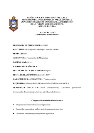 REPÚBLICA BOLIVARIANA DE VENEZUELA
           MINISTERIO DEL PODER POPULAR PARA LA DEFENSA
          UNIVERSIDAD NACIONAL EXPERIMENTAL POLITÉCNICA
                   DE LA FUERZA ARMADA NACIONAL
                           NÚCLEO TÁCHIRA


                                  GUÍA DE ESTUDIO
                               Fundamentos de Matemática




PROGRAMA DE ESTUDIO DETALLADO

ESPECIALIDAD: Asignatura común para todas las carreras

SEMESTRE: 1ro.

ASIGNATURA: Fundamentos de Matemática

CÓDIGO: MAT-10114

UNIDADES DE CRÉDITO: 3

PRELACIÓN DE LA ASIGNATURA: Ninguna

FECHA DE ELABORACIÓN: diciembre 2009

CARÁCTER DE LA ASIGNATURA: Teórico-práctico

REQUISITOS: haber aprobado el Curso de Inducción Universitaria (CIU).

MODALIDAD          EDUCATIVA:         Mixta   (semipresencial).    Actividades   presenciales

(comunidades de aprendizaje), tutorías actividades electrónicas.



                         Competencias asociadas a la asignatura

•   Integrar conocimientos básicos de la profesión.

•   Desarrollar capacidad de análisis, síntesis y pensamiento crítico.

•   Desarrollar habilidades para argumentar y justificar.
 