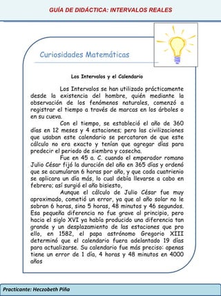 Practicante: Heczobeth Piña GUÍA DE DIDÁCTICA: INTERVALOS REALES Curiosidades Matemáticas Los Intervalos y el Calendario Los Intervalos se han utilizado prácticamente desde la existencia del hombre, quién mediante la observación de los fenómenos naturales, comenzó a registrar el tiempo a través de marcas en los árboles o en su cueva. Con el tiempo, se estableció el año de 360 días en 12 meses y 4 estaciones; pero las civilizaciones que usaban este calendario se percataron de que este cálculo no era exacto y tenían que agregar días para predecir el periodo de siembra y cosecha. Fue en 45 a. C. cuando el emperador romano Julio César fijó la duración del año en 365 días y ordenó que se acumularan 6 horas por año, y que cada cuatrienio se aplicara un día más, lo cual debía llevarse a cabo en febrero; así surgió el año bisiesto, Aunque el cálculo de Julio César fue muy aproximado, cometió un error, ya que al año solar no le sobran 6 horas, sino 5 horas, 48 minutos y 46 segundos. Esa pequeña diferencia no fue grave al principio, pero hacia el siglo XVI ya había producido una diferencia tan grande y un desplazamiento de las estaciones que pro ello, en 1582, el papa astrónomo Gregorio XIII determinó que el calendario fuera adelantado 19 días para actualizarse. Su calendario fue más preciso: apenas tiene un error de 1 día, 4 horas y 48 minutos en 4000 años 