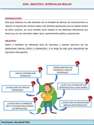 Practicante: Heczobeth Piña INTRODUCCIÓN: Esta guía didáctica ha sido diseñada con la finalidad de afianzar los conocimientos en relación al conjunto de números reales y las distintas operaciones que se realizan dentro de dicho conjunto, así como también hacer énfasis en las diferentes definiciones que tienen que ver con intervalos reales: tipos, representación grafica y operaciones. OBJETIVO: Definir e identificar los diferentes tipos de intervalos, y resolver ejercicios con las operaciones básicas (Unión e intersección).  A lo largo de esta guía descubrirás las siguientes interrogantes. GUÍA  DIDÁCTICA: INTERVALOS REALES ¿QUÉ SE ENTIENDE POR INTERVALO? ¿CUÁL ES LA UTILIDAD DE LOS INTERVALOS EN LA VIDA DIARIA? ¿CUÁLES SON LOS SIMBOLOS QUE SE UTILIZAN PARA ESCRIBIR LOS INTERVALOS? ¿CUÁLES SON LAS OPERACIONES BÁSICAS CON INTERVALOS? ¿CÓMO GRAFICAR LOS DIFERENTES TIPOS DE INTERVALOS? ¿CUÁLES SON LOS TIPOS DE INTERVALOS? 