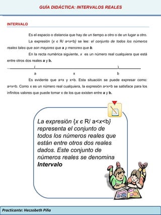 Practicante: Heczobeth Piña INTERVALO Es el espacio o distancia que hay de un tiempo a otro o de un lugar a otro. La expresión { x  є   R/ a< x <b }  se lee:  el conjunto de todos los números reales tales que son mayores que  a  y menores que  b . En la recta numérica siguiente,  x  es un número real cualquiera que está entre otros dos reales  a  y  b. ____________(_________________________________________)___________ a  x  b Es evidente que a<x y x<b. Esta situación se puede expresar como: a<x<b. Como x es un número real cualquiera, la expresión a<x<b se satisface para los infinitos valores que puede tomar x de los que existen entre  a  y  b. GUÍA DIDÁCTICA: INTERVALOS REALES La expresión  { x  є   R/ a< x <b }  representa el conjunto de todos los números reales que están entre otros dos reales dados. Este conjunto de números reales se denomina  Intervalo 