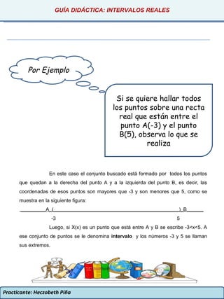 Practicante: Heczobeth Piña Por Ejemplo Si se quiere hallar todos los puntos sobre una recta real que están entre el punto A(-3) y el punto B(5), observa lo que se realiza En este caso el conjunto buscado está formado por  todos los puntos que quedan a la derecha del punto A y a la izquierda del punto B, es decir, las coordenadas de esos puntos son mayores que -3 y son menores que 5, como se muestra en la siguiente figura: _________A_(_____________________________________________)_B______ -3  5 Luego, si X(x) es un punto que está entre A y B se escribe -3<x<5. A ese conjunto de puntos se le denomina  intervalo  y los números -3 y 5 se llaman sus extremos. GUÍA DIDÁCTICA: INTERVALOS REALES 