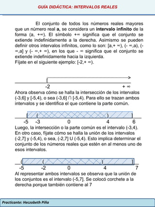 Practicante: Heczobeth Piña GUÍA DIDÁCTICA: INTERVALOS REALES El conjunto de todos los números reales mayores que un número real  a,  se considera un  intervalo infinito  de la forma (a, +∞). El símbolo +∞ significa que el conjunto se extiende indefinidamente a la derecha. Asimismo se pueden definir otros intervalos infinitos, como lo son: [a,+ ∞), (- ∞,a), (- ∞,a] y (- ∞,+ ∞), en los que - ∞ significa que el conjunto se extiende indefinidamente hacia la izquierda. Fíjate en el siguiente ejemplo: [-2,+ ∞). ___________[_____________________________ -2  + ∞ Ahora observa cómo se halla la intersección de los intervalos (-3,6] y [-5,4), o sea (-3,6] ∩ [-5,4). Para ello se trazan ambos intervalos y se identifica el que contiene la parte común. ____[___(________________________)________]___ -5  -3  0  4  6 Luego, la intersección o la parte común es el intervalo (-3,4). En otro caso, fíjate cómo se halla la unión de los intervalos (-2,7] y (-5,4), o sea, (-2,7] U (-5,4). Esto implica determinar el conjunto de los números reales que estén en al menos uno de esos intervalos. __(_______(____________________)__________]__ -5  -2  0  4  7 Al representar ambos intervalos se observa que la unión de los conjuntos es el intervalo (-5,7]. Se colocó corchete a la derecha porque también contiene al 7 