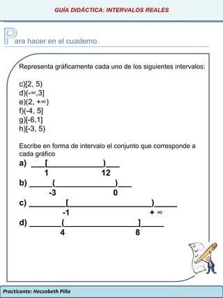 Practicante: Heczobeth Piña GUÍA DIDÁCTICA: INTERVALOS REALES ara hacer en el cuaderno Representa gráficamente cada uno de los siguientes intervalos: [2, 5) (-∞,3] (2, +∞) (-4, 5] [-6,1] [-3, 5) Escribe en forma de intervalo el conjunto que corresponde a cada gráfico a)  ___[____________)___ 1  12 b) _____(_____________)___ -3  0 c) ________[__________________)_____ -1  +  ∞ d) _______(________________]_____ 4  8 