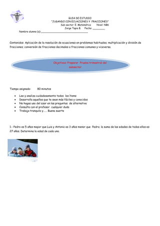 190500<br />GUIA DE ESTUDIO<br />“JUGANDO CON ECUACIONES Y  FRACCIONES”<br />Sub-sector: E. Matemática        Nivel: NB6<br />Jorge Tapia B.     Fecha: ________<br />Nombre alumno (a):_______________________________<br />Contenidos: Aplicación de la resolución de ecuaciones en problemas habituales; multiplicación y división de fracciones; conversión de fracciones decimales a fracciones comunes y viceversa.<br />Objetivos: Preparar  Prueba trimestral del  subsector<br />Tiempo asignado:        80 minutos<br />Lee y analiza cuidadosamente todos  los ítems  <br />Desarrolla aquellos que te sean más fáciles y conocidos  <br />No hagas uso del azar en las preguntas  de alternativa  <br />Consulta con el profesor  cualquier duda<br />Trabaja tranquilo y…… Buena suerte<br />1.- Pedro es 5 años mayor que Luis y Antonio es 3 años menor que  Pedro; la suma de las edades de todos ellos es 27 años. Determina la edad de cada uno.<br />-95251270510<br />48101255810252.- Juan y Roberto recibieron en herencia, a partes iguales, una propiedad de 20.000m2; Juan sembró papas  en los 3/5 de su parte  y en el resto del terreno sembró zanahorias.  Roberto sembró  papas en  3/8 de su terreno; y en el resto sembró zanahorias. <br />¿Qué superficie del total fue sembrada de papas? <br />¿Qué superficie del total quedó sembrada de zanahorias? <br />¿Qué superficie de cada uno de ellos quedó sembrada con papas?  <br />¿Qué superficie de cada uno de ellos quedó sembrada con zanahorias? <br />(Recuerda que las superficies se expresan en “metros cuadrados”)<br />38100005200653.- Para celebrar el cumpleaños de María, su mamá necesita la suma de $86.000, pero…. No tiene ese dinero; su marido dice “Yo aporto 3/10 de esa suma”; la tía Juana dice “yo aporto 0.45 del total”; el tío Jorge (muy desprendido) dice “yo aporto TODO lo que falta”. <br />¿Cuánto aporta cada uno de ellos?  <br />¿Quién aporta más dinero?<br />¿Es tan generoso el tío Jorge?<br />4.-  Los 3/5 de los 5/8 de un terreno de 800 metros cuadrados (m2) se destinan a la construcción de una casa; ¿Qué superficie  queda disponible para patio y jardines?<br />  <br />5.- Un pintor pinta 0.36 de una pared  en su turno de la mañana; su ayudante, durante el turno de la tarde, logra pintar 0.24 de la misma pared. Al otro día el pintor (jefe) termina el trabajo  pintando 16 metros cuadrados ¿Cuál es la  superficie total que se pintó?<br /> <br />6.- Para dividir fracciones se debe: <br />a) Multiplicar el denominador de la primera fracción por el denominador de la segunda fracción <br />5057775160655b) Dividir el numerador de la segunda por el numerador de la primera <br />c) Multiplicar la primera fracción por la segunda invertida <br />d) Multiplicar numeradores y denominadores entre si<br />7.- Al resolver la división 0.366:1.2 =  Lo primero que se debe hacer es: <br />37338001905a) Eliminar los decimales del dividendo <br />b) Eliminar los decimales del divisor <br />c) Se puede dividir sin problemas <br />d) Ninguna de las anteriores.<br />4914900882658.- La suma de dos números es 101 ¿Cuáles son esos números?<br />100  y 1     <br />b) 45 y 56   <br />c)  50 y 51    <br />d) 63 y 38<br />