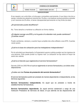 GUÍA DE ESTUDIO
*** COPIA CONTROLADA *** Página 3 de 10
EVIDENCIA DE DESEMPEÑO
CODIGO: FO-DC-003 VIGENTE DESDE: 08-01-2013 VERSION: 2
Si es casado o en unión libre, al cónyuge o compañero permanente. A sus hijos o los de su
pareja, incluidos los adoptivos menores de 18 años; si se dedican exclusivamente a estudiar
y son menores de 25 años, si tienen discapacidad permanente no hay límite de edad.
¿El pensionado puede desafiliarse?
No. Tiene derecho a mantener su afiliación en forma vitalicia.
¿Si alguien escoge una EPS y no le gusta o lo atienden mal, puede cambiarse?
¿Cuántas veces?
Puede cambiarse, siempre y cuando haya cumplido dos años afiliado a esa EPS. Cuantas
veces quiera.
¿Cuál es la base de cotización para los trabajadores independientes?
Por la actividad que desempeña, la Supersalud supone cuántos pueden ser los ingresos de
una persona. Esta puede probar su ingreso real. La cotización se fija sobre el mayor de
estos dos valores.
¿Cuál es el decreto que reglamenta el servicio farmacéutico?
Decreto 2200 de 2005 Por el cual se reglamenta el servicio farmacéutico y se dictan otras
disposiciones.
¿Cuáles son las Formas de prestación del servicio farmacéutico?
El servicio farmacéutico podrá ser prestado de manera dependiente o independiente, en los
términos siguientes:
Servicio farmacéutico independiente. Es aquel que es prestado a través de
establecimientos farmacéuticos.
Servicio farmacéutico dependiente. Es aquel servicio asistencial a cargo de una
Institución Prestadora de Servicios de Salud, el que además de las disposiciones del
 