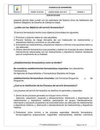 GUÍA DE ESTUDIO
*** COPIA CONTROLADA *** Página 4 de 10
EVIDENCIA DE DESEMPEÑO
CODIGO: FO-DC-003 VIGENTE DESDE: 08-01-2013 VERSION: 2
presente decreto debe cumplir con los estándares del Sistema Unico de Habilitación del
Sistema Obligatorio de Garantía de Calidad en Salud.
¿cuáles son los Objetivos del servicio farmacéutico?
El servicio farmacéutico tendrá como objetivos primordiales los siguientes:
1. Promover y propiciar estilos de vida saludables.
2. Prevenir factores de riesgo derivados del uso inadecuado de medicamentos y
dispositivos médicos y promover su uso adecuado.
3. Suministrar los medicamentos y dispositivos médicos e informar a los pacientes sobre su
uso adecuado.
4. Ofrecer atención farmacéutica a los pacientes y realizar con el equipo de salud, todas las
intervenciones relacionadas con los medicamentos y dispositivos médicos necesarias
para el cumplimiento de su finalidad.
¿Establecimientos farmacéuticos como se dividen?
Se consideran establecimientos farmacéuticos mayoristas: los Laboratorios
Farmacéuticos,
las Agencias de Especialidades y Farmacéuticas Depósitos de Drogas
establecimientos farmacéuticos minoristas: Las Farmacias-Droguerías y las
Droguerías.
¿Cuál es la clasificación de los Procesos del servicio farmacéutico?
Los procesos del servicio farmacéutico se clasifican en generales y especiales:
1. Dentro de los procesos generales se incluyen como mínimo:
Selección, adquisición, recepción y almacenamiento, distribución y dispensación de
medicamentos y dispositivos médicos; participación en grupos interdisciplinarios;
información y educación al paciente y la comunidad sobre uso adecuado de medicamentos
y dispositivos médicos; y, destrucción o desnaturalización de medicamentos y dispositivos
médicos.
2. Pertenecen como mínimo a los procesos especiales: Atención farmacéutica;
farmacovigilancia; preparaciones: magistrales, extemporáneas, estériles; nutriciones
 