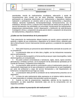 GUÍA DE ESTUDIO
*** COPIA CONTROLADA *** Página 5 de 10
EVIDENCIA DE DESEMPEÑO
CODIGO: FO-DC-003 VIGENTE DESDE: 08-01-2013 VERSION: 2
parenterales; mezcla de medicamentos oncológicos; adecuación y ajuste de
concentraciones para cumplir con las dosis prescritas; reempaque; reenvase;
participación en programas relacionados con medicamentos y dispositivos médicos;
realización o participación en estudios sobre el uso de medicamentos y dispositivos
médicos, demanda insatisfecha, farmacoepidemiología, farmacoeconomía, uso de
antibióticos, farmacia clínica y cualquier tema relacionado de interés para el paciente, el
servicio farmacéutico, las autoridades y la comunidad; monitorización de medicamentos;
preparaciones extemporáneas, control, dispensación y distribución de radio-fármacos;
investigación clínica; y, preparación de guías para la dación o aceptación de donaciones
de medicamentos y dispositivos médicos.
¿Cuáles son las Características de la prescripción?
Toda prescripción de medicamentos deberá hacerse por escrito, previa evaluación del
paciente y registro de sus condiciones y diagnóstico en la historia clínica, utilizando para
ello la Denominación Común Internacional (nombre genérico) y cumpliendo los siguientes
requisitos:
1. Solo podrá hacerse por personal de salud debidamente autorizado de acuerdo con
su competencia.
2. La prescripción debe ser en letra clara y legible, con las indicaciones necesarias
para su administración.
3. Se hará en idioma español, en forma escrita ya sea por copia mecanográfica, medio
electromagnético y/o computarizado.
4. No podrá contener enmendaduras o tachaduras, siglas, claves, signos secretos,
abreviaturas o símbolos químicos, con la excepción de las abreviaturas aprobadas por el
Comité de Farmacia y Terapéutica de la Institución.
5. La prescripción debe permitir la confrontación entre el medicamento prescrito y el
medicamento dispensado (en el caso ambulatorio) y administrado (en el caso hospitalario)
por parte del profesional a cargo del servicio farmacéutico y del Departamento de
Enfermería o la dependencia que haga sus veces.
6. La prescripción debe permitir la correlación de los medicamentos prescritos con el
diagnóstico.
7. La dosis de cada medicamento debe expresarse en el sistema métrico decimal y
en casos especiales en unidades internacionales cuando se requiera.
8. Cuando se trate de preparaciones magistrales, además de los requisitos de
prescripción, se debe especificar claramente cada uno de los componentes con su
respectiva cantidad.
¿Que debe contener la prescripción del medicamento?
 
