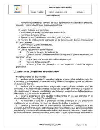GUÍA DE ESTUDIO
*** COPIA CONTROLADA *** Página 6 de 10
EVIDENCIA DE DESEMPEÑO
CODIGO: FO-DC-003 VIGENTE DESDE: 08-01-2013 VERSION: 2
1. Nombre del prestador de servicios de salud o profesional de la salud que prescribe,
dirección y número telefónico o dirección electrónica.
2. Lugar y fecha de la prescripción.
3. Nombre del paciente y documento de identificación.
4. Número de la historia clínica.
5. Tipo de usuario (contributivo, subsidiado, particular, otro).
6. Nombre del medicamento expresado en la Denominación Común Internacional
(nombre genérico).
7. Concentración y forma farmacéutica.
8. Vía de administración.
9. Dosis y frecuencia de administración.
10. Período de duración del tratamiento.
11. Cantidad total de unidades farmacéuticas requeridas para el tratamiento, en
números y letras.
12. Indicaciones que a su juicio considere el prescriptor.
13. Vigencia de la prescripción.
14. Nombre y firma del prescriptor con su respectivo número de registro
profesional.
¿Cuales son las Obligaciones del dispensador?
Son obligaciones del dispensador:
1. Verificar que la prescripción esté elaborada por el personal de salud competentey
autorizado y que cumpla con las características y contenido de la prescripción, establecidos
en el presente decreto.
2. Verificar que las preparaciones: magistrales, extemporáneas, estériles; nutrición
parenteral; y, mezclas de medicamentos oncológicos, contengan en el rótulo o etiquetas la
información sobre el paciente hospitalizado o ambulatorio, según el caso; de la preparación
o de la mezcla; y, la firma del responsable.
3. Exigir la prescripción para aquellos medicamentos en los que aparezca en la
etiqueta la leyenda "Venta Bajo Fórmula Médica".
4. No dispensar y consultar al prescriptor cuando identifique en una prescripción
posibles errores, con el fin de no incurrir en falta contra la ética profesional.
5. Verificar y controlar que los medicamentos dispensados correspondan a los
prescritos. 6. Informar al usuario sobre los aspectos indispensables que garanticen el efecto
terapéutico y promuevan el uso adecuado de los medicamentos, tales como: condiciones
de almacenamiento, cómo reconstituirlos, cómo medir la dosis, qué cuidados debe tener en
 