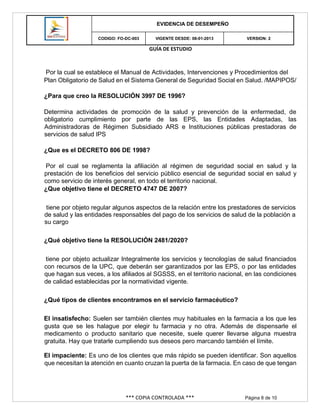 GUÍA DE ESTUDIO
*** COPIA CONTROLADA *** Página 8 de 10
EVIDENCIA DE DESEMPEÑO
CODIGO: FO-DC-003 VIGENTE DESDE: 08-01-2013 VERSION: 2
Por la cual se establece el Manual de Actividades, Intervenciones y Procedimientos del
Plan Obligatorio de Salud en el Sistema General de Seguridad Social en Salud. /MAPIPOS/
¿Para que creo la RESOLUCIÓN 3997 DE 1996?
Determina actividades de promoción de la salud y prevención de la enfermedad, de
obligatorio cumplimiento por parte de las EPS, las Entidades Adaptadas, las
Administradoras de Régimen Subsidiado ARS e Instituciones públicas prestadoras de
servicios de salud IPS
¿Que es el DECRETO 806 DE 1998?
Por el cual se reglamenta la afiliación al régimen de seguridad social en salud y la
prestación de los beneficios del servicio público esencial de seguridad social en salud y
como servicio de interés general, en todo el territorio nacional.
¿Que objetivo tiene el DECRETO 4747 DE 2007?
tiene por objeto regular algunos aspectos de la relación entre los prestadores de servicios
de salud y las entidades responsables del pago de los servicios de salud de la población a
su cargo
¿Qué objetivo tiene la RESOLUCIÓN 2481/2020?
tiene por objeto actualizar Integralmente los servicios y tecnologías de salud financiados
con recursos de la UPC, que deberán ser garantizados por las EPS, o por las entidades
que hagan sus veces, a los afiliados al SGSSS, en el territorio nacional, en las condiciones
de calidad establecidas por la normatividad vigente.
¿Qué tipos de clientes encontramos en el servicio farmacéutico?
El insatisfecho: Suelen ser también clientes muy habituales en la farmacia a los que les
gusta que se les halague por elegir tu farmacia y no otra. Además de dispensarle el
medicamento o producto sanitario que necesite, suele querer llevarse alguna muestra
gratuita. Hay que tratarle cumpliendo sus deseos pero marcando también el límite.
El impaciente: Es uno de los clientes que más rápido se pueden identificar. Son aquellos
que necesitan la atención en cuanto cruzan la puerta de la farmacia. En caso de que tengan
 