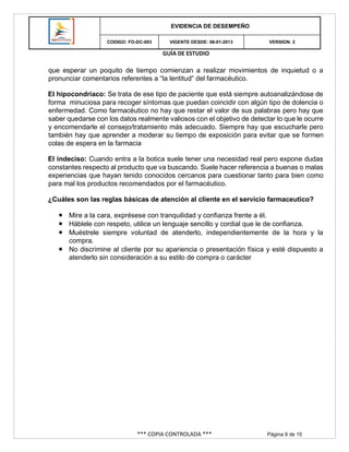 GUÍA DE ESTUDIO
*** COPIA CONTROLADA *** Página 9 de 10
EVIDENCIA DE DESEMPEÑO
CODIGO: FO-DC-003 VIGENTE DESDE: 08-01-2013 VERSION: 2
que esperar un poquito de tiempo comienzan a realizar movimientos de inquietud o a
pronunciar comentarios referentes a “la lentitud” del farmacéutico.
El hipocondríaco: Se trata de ese tipo de paciente que está siempre autoanalizándose de
forma minuciosa para recoger síntomas que puedan coincidir con algún tipo de dolencia o
enfermedad. Como farmacéutico no hay que restar el valor de sus palabras pero hay que
saber quedarse con los datos realmente valiosos con el objetivo de detectar lo que le ocurre
y encomendarle el consejo/tratamiento más adecuado. Siempre hay que escucharle pero
también hay que aprender a moderar su tiempo de exposición para evitar que se formen
colas de espera en la farmacia
El indeciso: Cuando entra a la botica suele tener una necesidad real pero expone dudas
constantes respecto al producto que va buscando. Suele hacer referencia a buenas o malas
experiencias que hayan tenido conocidos cercanos para cuestionar tanto para bien como
para mal los productos recomendados por el farmacéutico.
¿Cuáles son las reglas básicas de atención al cliente en el servicio farmaceutico?
 Mire a la cara, exprésese con tranquilidad y confianza frente a él.
 Háblele con respeto, utilice un lenguaje sencillo y cordial que le de confianza.
 Muéstrele siempre voluntad de atenderlo, independientemente de la hora y la
compra.
 No discrimine al cliente por su apariencia o presentación física y esté dispuesto a
atenderlo sin consideración a su estilo de compra o carácter
 