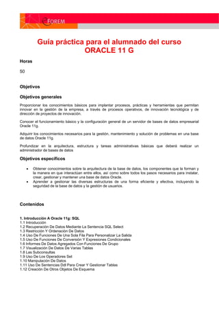 Guía práctica para el alumnado del curso
ORACLE 11 G
Horas
50
Objetivos
Objetivos generales
Proporcionar los conocimientos básicos para implantar procesos, prácticas y herramientas que permitan
innovar en la gestión de la empresa, a través de procesos operativos, de innovación tecnológica y de
dirección de proyectos de innovación.
Conocer el funcionamiento básico y la configuración general de un servidor de bases de datos empresarial
Oracle 11g.
Adquirir los conocimientos necesarios para la gestión, mantenimiento y solución de problemas en una base
de datos Oracle 11g.
Profundizar en la arquitectura, estructura y tareas administrativas básicas que deberá realizar un
administrador de bases de datos
Objetivos específicos
 Obtener conocimientos sobre la arquitectura de la base de datos, los componentes que la forman y
la manera en que interactúan entre ellos, así como sobre todos los pasos necesarios para instalar,
crear, gestionar y mantener una base de datos Oracle.
 Aprender a gestionar las diversas estructuras de una forma eficiente y efectiva, incluyendo la
seguridad de la base de datos y la gestión de usuarios.
Contenidos
1. Introducción A Oracle 11g: SQL
1.1 Introducción
1.2 Recuperación De Datos Mediante La Sentencia SQL Select
1.3 Restricción Y Ordenación De Datos
1.4 Uso De Funciones De Una Sola Fila Para Personalizar La Salida
1.5 Uso De Funciones De Conversión Y Expresiones Condicionales
1.6 Informes De Datos Agregados Con Funciones De Grupo
1.7 Visualización De Datos De Varias Tablas
1.8 Las Subconsultas
1.9 Uso De Los Operadores Set
1.10 Manipulación De Datos
1.11 Uso De Sentencias Ddl Para Crear Y Gestionar Tablas
1.12 Creación De Otros Objetos De Esquema
 