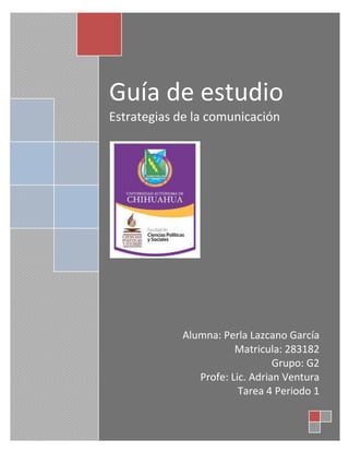 Guía de estudio 
Estrategias de la comunicación 
Alumna: Perla Lazcano García 
Matricula: 283182 
Grupo: G2 
Profe: Lic. Adrian Ventura 
Tarea 4 Periodo 1 
 