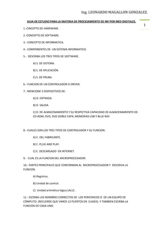 Ing. LEONARDO MAGALLON GONZALEZ.
GUIA DE ESTUDIO PARA LA MATERIA DE PROCESAMIENTO DE INF POR MED DIGITALES.
1.-CINCEPTO DE HARDWARE.
2.-CONCEPTO DE SOFTWARE.
3.- CONCEPTO DE INFORMATICA.
4.- COMPONENTES DE UN SISTEMA INFORMATICO.
5.- DESCRIBA LOS TRES TIPOS DE SOFTWARE.
A) S. DE SISTEMA.
B) S. DE APLICACIÓN.
C) S. DE PRUBA.
6.- FUNCION DE UN CONTROLADOR O DRIVER.
7.- MENCIONE 5 DISPOSITIVOS DE:
A) D. ENTRADA.
B) D. SALIDA.
C) D. DE ALMACENAMIENTO Y SU RESPECTIVA CAPACIDAD DE ALMACENAMIENTO DE:
CD-ROM, DVD, DVD DOBLE CAPA, MEMORIAS USB Y BLUE RAY:

8.- CUALES SON LOS TRES TIPOS DE CONTROLADOR Y SU FUNCION.
A) C. DEL FABRICANTE.
B) C. PLUG AND PLAY.
C) C. DESCARGADO EN INTERNET.
9.- CUAL ES LA FUNCION DEL MICROPROCESADOR.
10.- PARTES PRINCIPALES QUE CONFORMAN AL MICROPROCESADOR Y DESCRIVA LA
FUNCION.
A) Registros.
B) Unidad de control.
C) Unidad aritmético lógica (ALU) .
11.- ESCRIBA LOS NOMBRES CORRECTOS DE LOS PERIFERICOS O DE UN EQUIPO DE
CÓMPUTO. (RECUERDE QUE VIMOS 12 PUERTOS EN CLASES). Y TAMBIEN ESCRIBA LA
FUNCION DE CADA UNO.

1

 