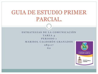 GUIA DE ESTUDIO PRIMER 
PARCIAL. 
ESTRATEGIAS DE LA COMUNICACIÓN 
TAREA 4 
PERIODO 1 
MARISOL CALDERÓN GRANADOS 
283 1 1 7 
G2 
 