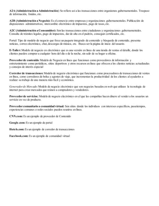 A2A (Administración a Administración):Se refiere así a las transacciones entre organismos gubernamentales. Traspaso
de información, fondos, etc.
A2B (Administración a Negocio): Es elcomercio entre empresas y organizaciones gubernamentales. Publicación de
disposiciones administrativas; intercambio electrónico de impuestos, pago de tasas,etc.
A2C (Administración a Consumidor): Son las transacciones entre ciudadanos y organizaciones gubernamentales.
Consulta de trámites legales, pago de impuestos, dar de alta en el padrón, conseguir certificados, etc.
Portal: Tipo de modelo de negocio que frece un paquete integrado de contenido y búsqueda de contenido, presenta
noticias, correo electrónico, chat,descargas de música, etc. Busca ser la página de inicio del usuario.
E-Tailer: Modelo de negocio en electrónico que es una versión en línea de una tienda de ventas al detalle, donde los
clientes pueden comprar a cualquier hora del día o de la noche, sin salir de su hogar u oficina.
Proveedor de contenido:Modelo de Negocio en línea que funcionan como proveedores de información y
entretenimiento como periódicos, sitios deportivos y otros recursos en línea que ofrecen a los clientes noticias actualizadas
y consejos de interés especial
Corredor de transacciones: Modelo de negocio electrónico que funcionan como procesadores de transacciones de ventas
en línea, como corredores de bolsa y agentes de viaje, que incrementan la productividad de los clientes al ayudarles a
realizar su trabajo de una manera más fácil y económica.
Generador de Mercado:Modelo de negocio electrónico que son negocios basados en web que utilizan la tecnología de
internet para crear mercados que reúnen a compradores y vendedores.
Proveedor de servicios: Modelo de negocio electrónico en el que las compañías hacen dinero al vender a los usuarios un
servicio en vez de producto.
Proveedor comunitario o comunidad virtual: Son sitios donde los individuos con intereses específicos, pasatiempos,
experiencias comunes o redes sociales pueden reunirse en línea.
CNN.com: Es un ejemplo de proveedor de Contenido
Google.com: Es un ejemplo de portal
Hotels.com: Es un ejemplo de corredor de transacciones
Facebook.com: Es un ejemplo de comunidad virtual
 