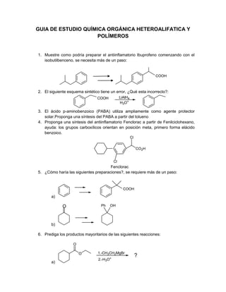 GUIA DE ESTUDIO QUÍMICA ORGÁNICA HETEROALIFATICA Y
POLÍMEROS
1. Muestre como podría preparar el antiinflamatorio Ibuprofeno comenzando con el
isobutilbenceno, se necesita más de un paso:
COOH
2. El siguiente esquema sintético tiene un error, ¿Qué esta incorrecto?:
COOH LiAlH4
H3O+
3. El ácido p-aminobenzoico (PABA) utiliza ampliamente como agente protector
solar.Proponga una síntesis del PABA a partir del tolueno
4. Proponga una síntesis del antiinflamatorio Fenclorac a partir de Fenilciclohexano,
ayuda: los grupos carboxílicos orientan en posición meta, primero forma elácido
benzoico.
Cl
CO2H
Cl
Fenclorac
5. ¿Cómo haría las siguientes preparaciones?, se requiere más de un paso:
a)
COOH
b)
O Ph OH
6. Prediga los productos mayoritarios de las siguientes reacciones:
a)
O
O
1.-CH3CH2MgBr
2.-H3O+
?
 