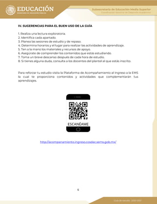 6
IV. SUGERENCIAS PARA EL BUEN USO DE LA GUÍA
1. Realiza una lectura exploratoria.
2. Identifica cada apartado.
3. Planea las sesiones de estudio y de repaso.
4. Determina horarios y el lugar para realizar las actividades de aprendizaje.
5. Ten a la mano los materiales y recursos de apoyo.
6. Asegúrate de comprender los contenidos que estás estudiando.
7. Toma un breve descanso después de cada hora de estudio.
8. Si tienes alguna duda, consulta a los docentes del plantel al que estás inscrito.
Para reforzar tu estudio visita la Plataforma de Acompañamiento al Ingreso a la EMS
la cual te proporciona contenidos y actividades que complementarán tus
aprendizajes.
http://acompanamiento.ingreso.cosdac.sems.gob.mx/
 