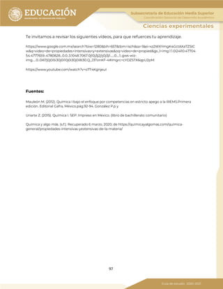 97
Te invitamos a revisar los siguientes vídeos, para que refuerces tu aprendizaje.
https://www.google.com.mx/search?biw=1280&bih=657&tbm=isch&sa=1&ei=xz2WXYmgK4GctAXa7ZSIC
w&q=video+de+propiedades+intensivas+y+extensivas&oq=video+de+propied&gs_l=img.1.1.0i24l10.47704
54.4777659..4780828...0.0..3.1048.7067.0j10j3j2j1j0j3j1......0....1..gws-wiz-
img.....0..0i67j0j0i5i30j0i10j0i30j0i8i30.Q_J3TonKF-4#imgrc=cYDZSTX6qpU2pM:
https://www.youtube.com/watch?v=o7T4KgnjeuI
Fuentes:
Mauleón M. (2012). Química I bajo el enfoque por competencias en estricto apego a la RIEMS.Primera
edición. Editorial Gafra, México.pág.92-94. González P.p y
Uriarte Z. (2015). Química I. SEP. Impreso en México. (libro de bachillerato comunitario)
Química y algo más. (s.f.). Recuperado 6 marzo, 2020, de https://quimicayalgomas.com/quimica-
general/propiedades-intensivas-yextensivas-de-la-materia/
 