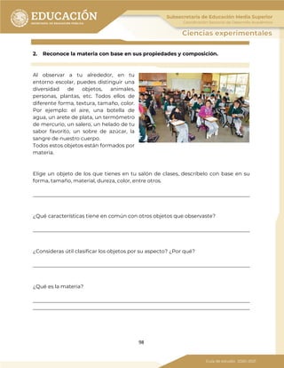 98
2. Reconoce la materia con base en sus propiedades y composición.
.
Al observar a tu alrededor, en tu
entorno escolar, puedes distinguir una
diversidad de objetos, animales,
personas, plantas, etc. Todos ellos de
diferente forma, textura, tamaño, color.
Por ejemplo: el aire, una botella de
agua, un arete de plata, un termómetro
de mercurio, un salero, un helado de tu
sabor favorito, un sobre de azúcar, la
sangre de nuestro cuerpo.
Todos estos objetos están formados por
materia.
Elige un objeto de los que tienes en tu salón de clases, descríbelo con base en su
forma, tamaño, material, dureza, color, entre otros.
_____________________________________________________________________________________
¿Qué características tiene en común con otros objetos que observaste?
_____________________________________________________________________________________
¿Consideras útil clasificar los objetos por su aspecto? ¿Por qué?
_____________________________________________________________________________________
¿Qué es la materia?
_____________________________________________________________________________________
_____________________________________________________________________________________
 