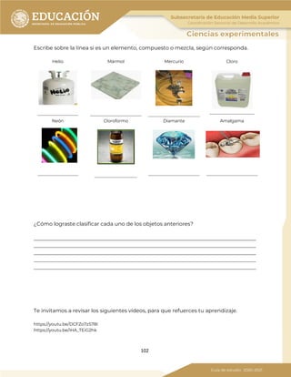 102
Escribe sobre la línea si es un elemento, compuesto o mezcla, según corresponda.
Helio
___________________
Mármol
________________________
Mercurio
________________________
Cloro
_____________________
Neón
___________________
Cloroformo
____________________
Diamante
________________________
Amalgama
________________________
¿Cómo lograste clasificar cada uno de los objetos anteriores?
_____________________________________________________________________________________
_____________________________________________________________________________________
_____________________________________________________________________________________
_____________________________________________________________________________________
_____________________________________________________________________________________
Te invitamos a revisar los siguientes vídeos, para que refuerces tu aprendizaje.
https://youtu.be/DCFZo7zS78I
https://youtu.be/iHA_TEiG2hk
 