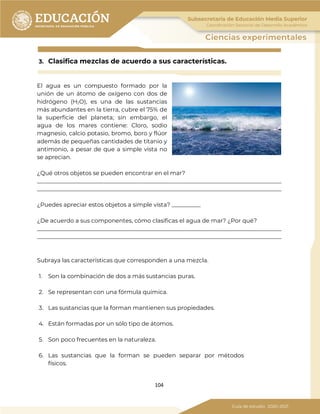 104
3. Clasifica mezclas de acuerdo a sus características.
El agua es un compuesto formado por la
unión de un átomo de oxígeno con dos de
hidrógeno (H2O), es una de las sustancias
más abundantes en la tierra, cubre el 75% de
la superficie del planeta; sin embargo, el
agua de los mares contiene: Cloro, sodio
magnesio, calcio potasio, bromo, boro y flúor
además de pequeñas cantidades de titanio y
antimonio, a pesar de que a simple vista no
se aprecian.
¿Qué otros objetos se pueden encontrar en el mar?
_____________________________________________________________________________________
_____________________________________________________________________________________
¿Puedes apreciar estos objetos a simple vista? __________
¿De acuerdo a sus componentes, cómo clasificas el agua de mar? ¿Por qué?
_____________________________________________________________________________________
_____________________________________________________________________________________
Subraya las características que corresponden a una mezcla.
1. Son la combinación de dos a más sustancias puras.
2. Se representan con una fórmula química.
3. Las sustancias que la forman mantienen sus propiedades.
4. Están formadas por un sólo tipo de átomos.
5. Son poco frecuentes en la naturaleza.
6. Las sustancias que la forman se pueden separar por métodos
físicos.
 