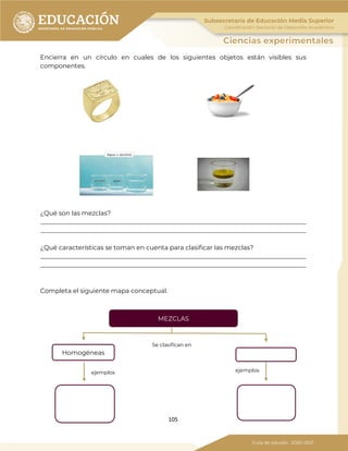 105
Encierra en un círculo en cuales de los siguientes objetos están visibles sus
componentes.
¿Qué son las mezclas?
_____________________________________________________________________________________
_____________________________________________________________________________________
¿Qué características se toman en cuenta para clasificar las mezclas?
_____________________________________________________________________________________
_____________________________________________________________________________________
Completa el siguiente mapa conceptual.
MEZCLAS
Homogéneas
ejemplos
Se clasifican en
ejemplos
 